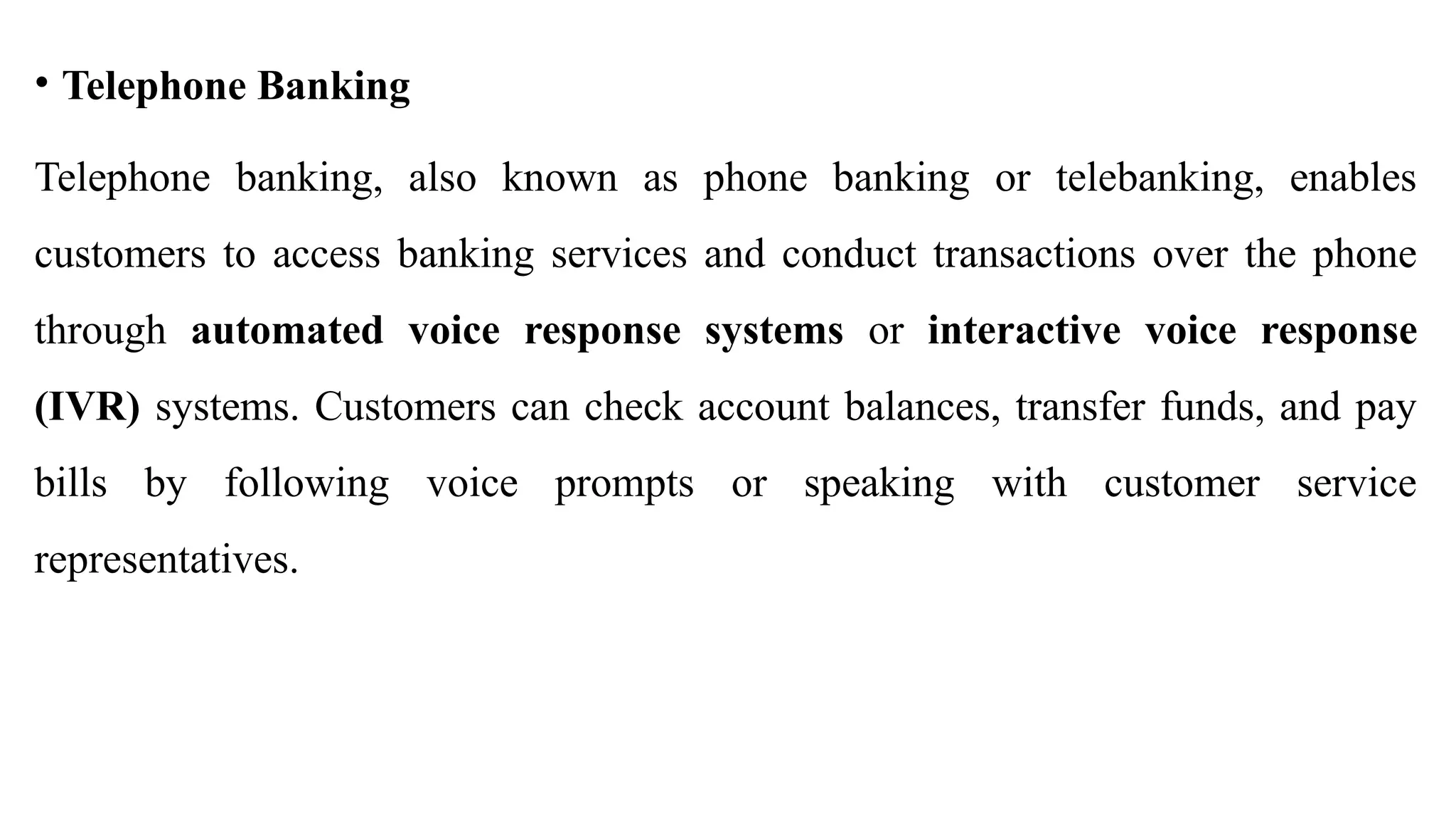 • Telephone Banking
Telephone banking, also known as phone banking or telebanking, enables
customers to access banking services and conduct transactions over the phone
through automated voice response systems or interactive voice response
(IVR) systems. Customers can check account balances, transfer funds, and pay
bills by following voice prompts or speaking with customer service
representatives.
 