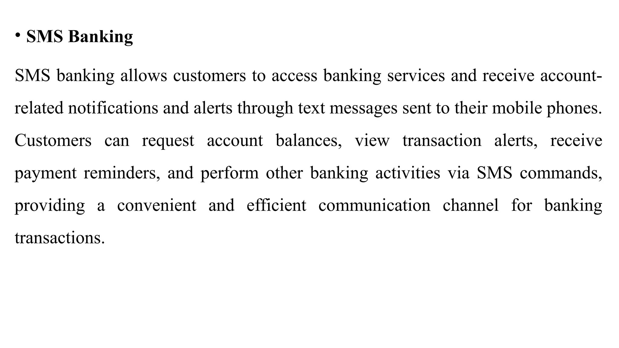 • SMS Banking
SMS banking allows customers to access banking services and receive account-
related notifications and alerts through text messages sent to their mobile phones.
Customers can request account balances, view transaction alerts, receive
payment reminders, and perform other banking activities via SMS commands,
providing a convenient and efficient communication channel for banking
transactions.
 