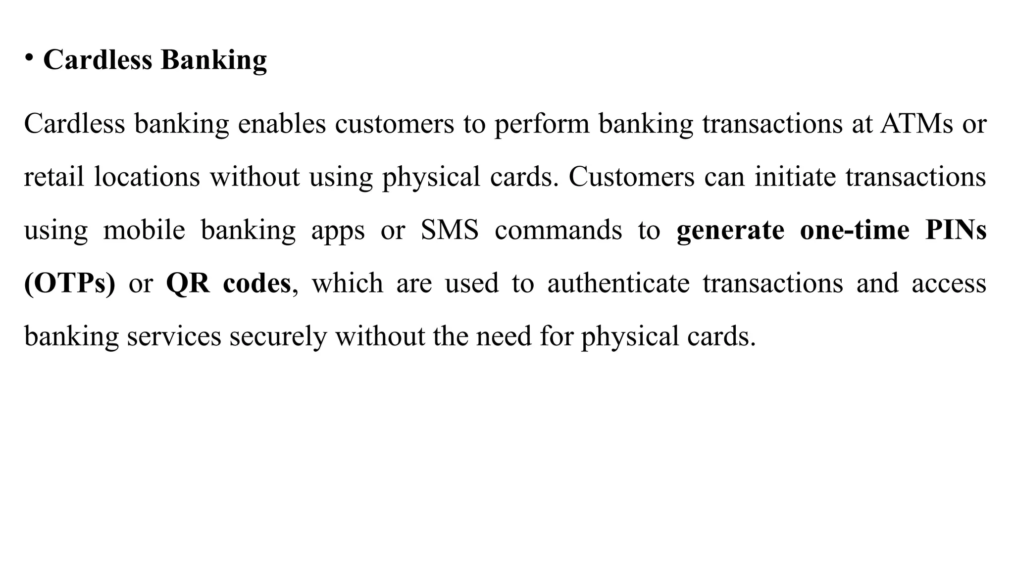 • Cardless Banking
Cardless banking enables customers to perform banking transactions at ATMs or
retail locations without using physical cards. Customers can initiate transactions
using mobile banking apps or SMS commands to generate one-time PINs
(OTPs) or QR codes, which are used to authenticate transactions and access
banking services securely without the need for physical cards.
 