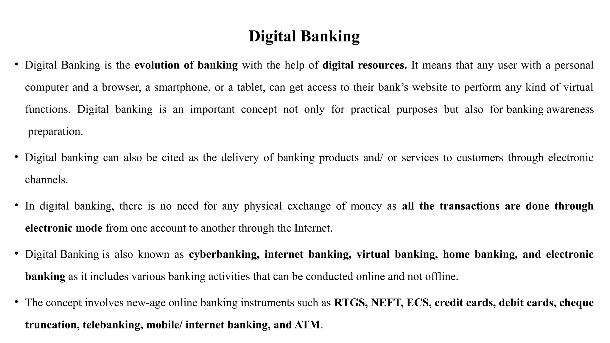 Digital Banking
• Digital Banking is the evolution of banking with the help of digital resources. It means that any user with a personal
computer and a browser, a smartphone, or a tablet, can get access to their bank’s website to perform any kind of virtual
functions. Digital banking is an important concept not only for practical purposes but also for banking awareness
preparation.
• Digital banking can also be cited as the delivery of banking products and/ or services to customers through electronic
channels.
• In digital banking, there is no need for any physical exchange of money as all the transactions are done through
electronic mode from one account to another through the Internet.
• Digital Banking is also known as cyberbanking, internet banking, virtual banking, home banking, and electronic
banking as it includes various banking activities that can be conducted online and not offline.
• The concept involves new-age online banking instruments such as RTGS, NEFT, ECS, credit cards, debit cards, cheque
truncation, telebanking, mobile/ internet banking, and ATM.
 