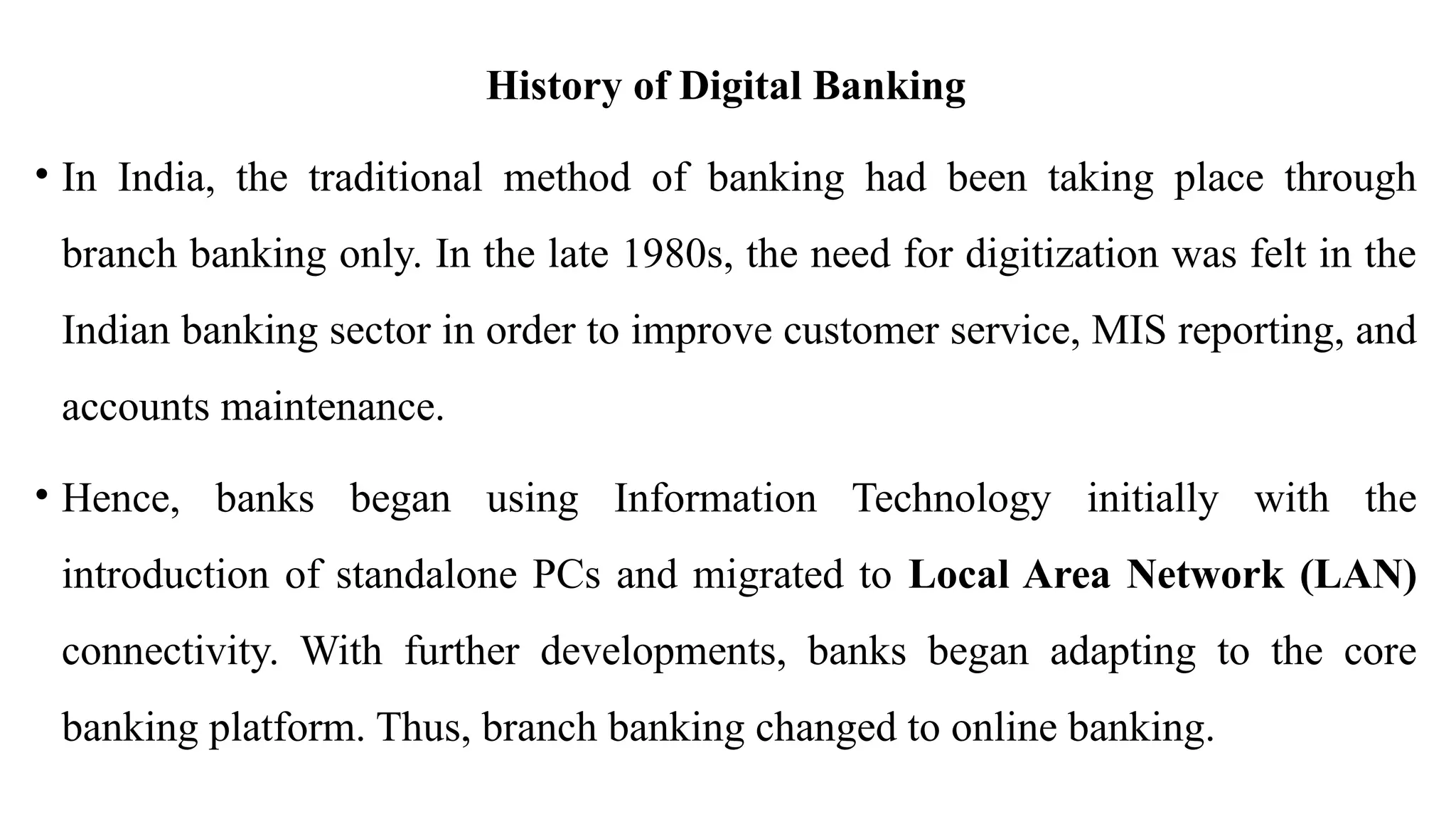 History of Digital Banking
• In India, the traditional method of banking had been taking place through
branch banking only. In the late 1980s, the need for digitization was felt in the
Indian banking sector in order to improve customer service, MIS reporting, and
accounts maintenance.
• Hence, banks began using Information Technology initially with the
introduction of standalone PCs and migrated to Local Area Network (LAN)
connectivity. With further developments, banks began adapting to the core
banking platform. Thus, branch banking changed to online banking.
 