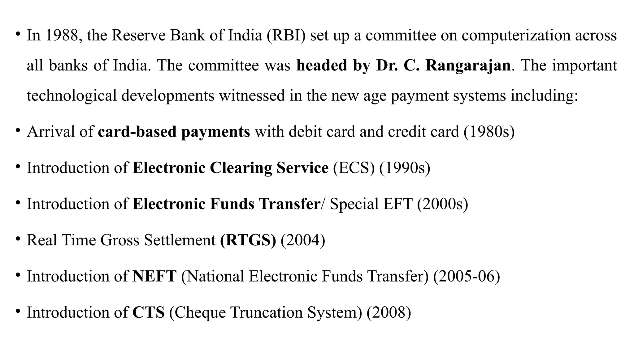 • In 1988, the Reserve Bank of India (RBI) set up a committee on computerization across
all banks of India. The committee was headed by Dr. C. Rangarajan. The important
technological developments witnessed in the new age payment systems including:
• Arrival of card-based payments with debit card and credit card (1980s)
• Introduction of Electronic Clearing Service (ECS) (1990s)
• Introduction of Electronic Funds Transfer/ Special EFT (2000s)
• Real Time Gross Settlement (RTGS) (2004)
• Introduction of NEFT (National Electronic Funds Transfer) (2005-06)
• Introduction of CTS (Cheque Truncation System) (2008)
 