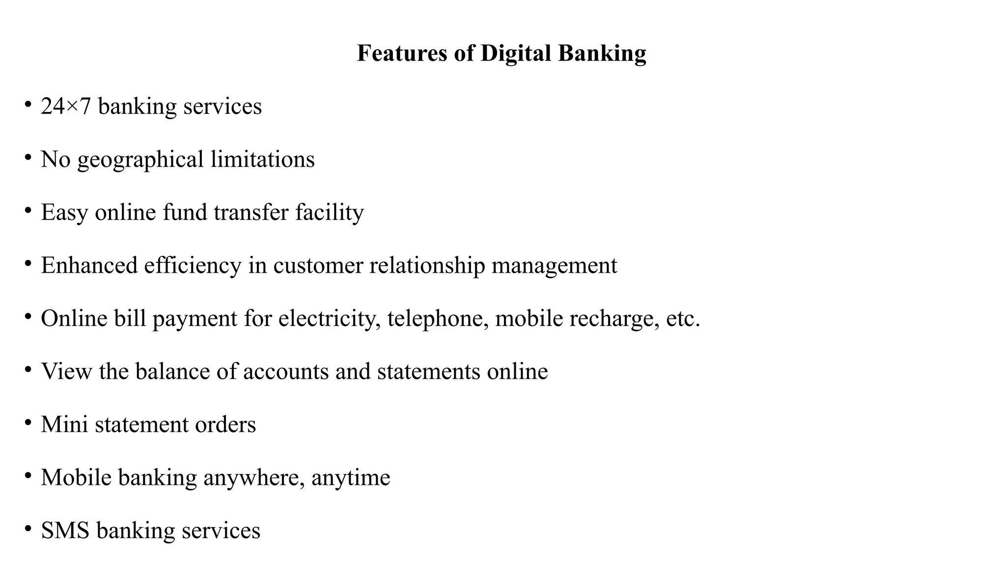 Features of Digital Banking
• 24×7 banking services
• No geographical limitations
• Easy online fund transfer facility
• Enhanced efficiency in customer relationship management
• Online bill payment for electricity, telephone, mobile recharge, etc.
• View the balance of accounts and statements online
• Mini statement orders
• Mobile banking anywhere, anytime
• SMS banking services
 
