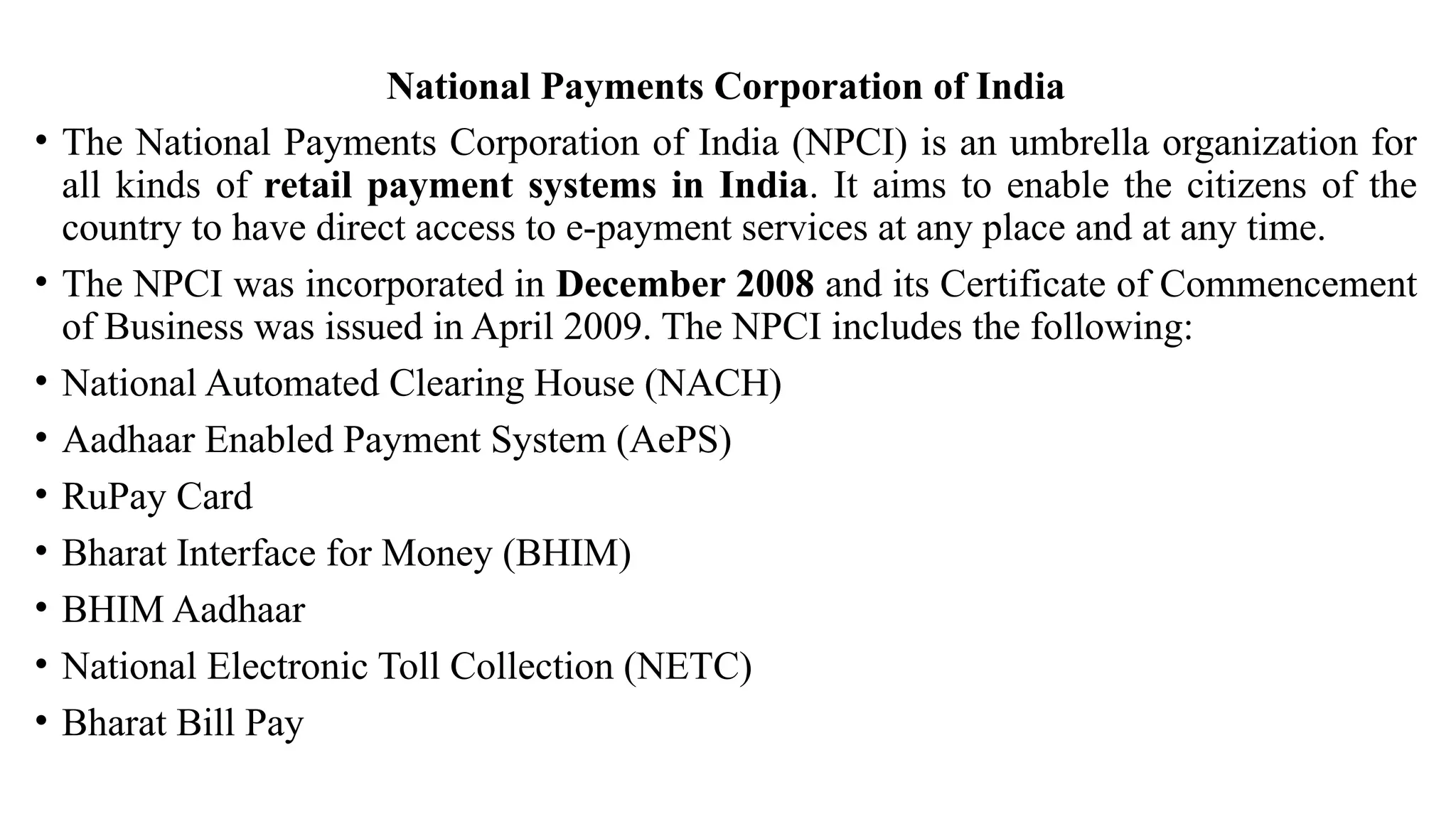 National Payments Corporation of India
• The National Payments Corporation of India (NPCI) is an umbrella organization for
all kinds of retail payment systems in India. It aims to enable the citizens of the
country to have direct access to e-payment services at any place and at any time.
• The NPCI was incorporated in December 2008 and its Certificate of Commencement
of Business was issued in April 2009. The NPCI includes the following:
• National Automated Clearing House (NACH)
• Aadhaar Enabled Payment System (AePS)
• RuPay Card
• Bharat Interface for Money (BHIM)
• BHIM Aadhaar
• National Electronic Toll Collection (NETC)
• Bharat Bill Pay
 