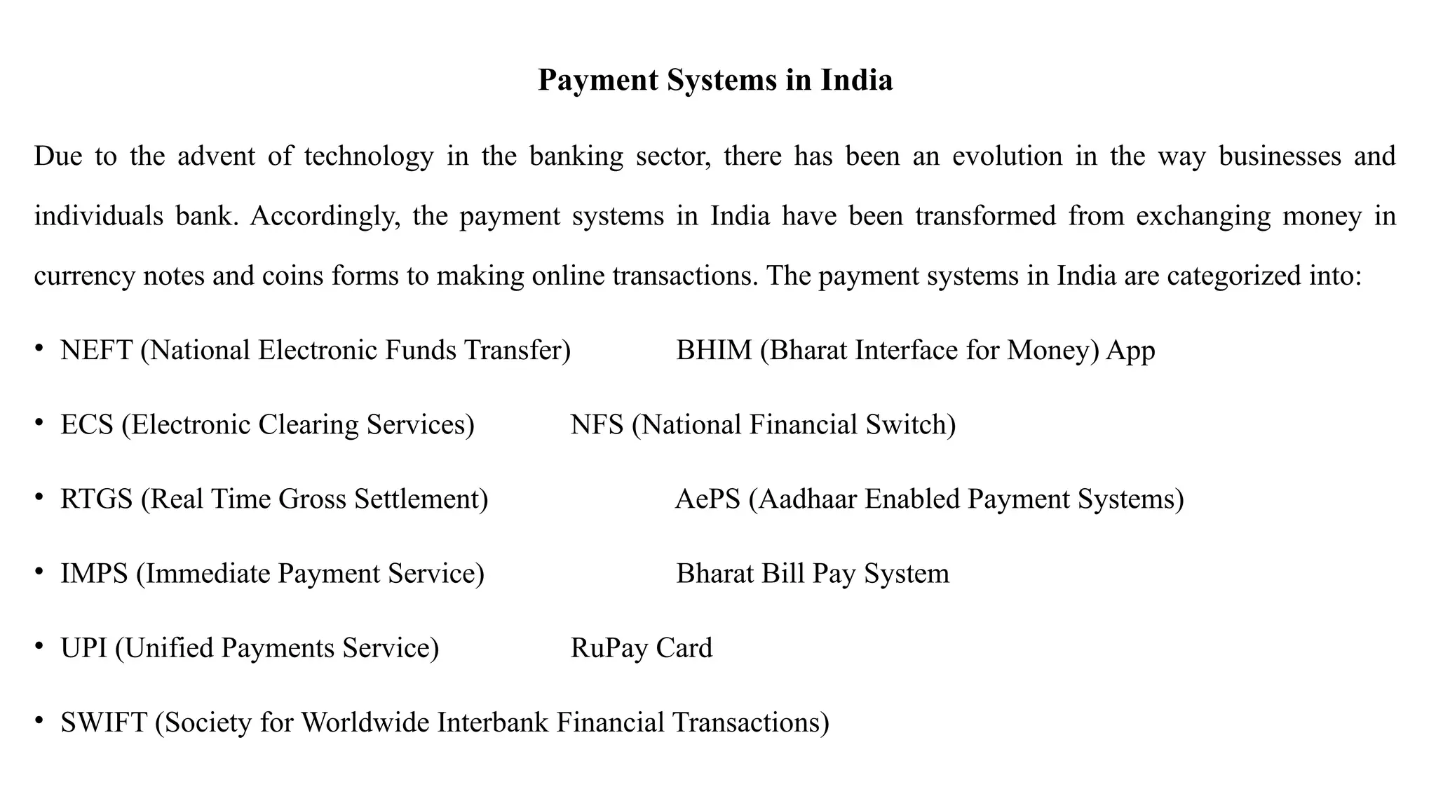 Payment Systems in India
Due to the advent of technology in the banking sector, there has been an evolution in the way businesses and
individuals bank. Accordingly, the payment systems in India have been transformed from exchanging money in
currency notes and coins forms to making online transactions. The payment systems in India are categorized into:
• NEFT (National Electronic Funds Transfer) BHIM (Bharat Interface for Money) App
• ECS (Electronic Clearing Services) NFS (National Financial Switch)
• RTGS (Real Time Gross Settlement) AePS (Aadhaar Enabled Payment Systems)
• IMPS (Immediate Payment Service) Bharat Bill Pay System
• UPI (Unified Payments Service) RuPay Card
• SWIFT (Society for Worldwide Interbank Financial Transactions)
 