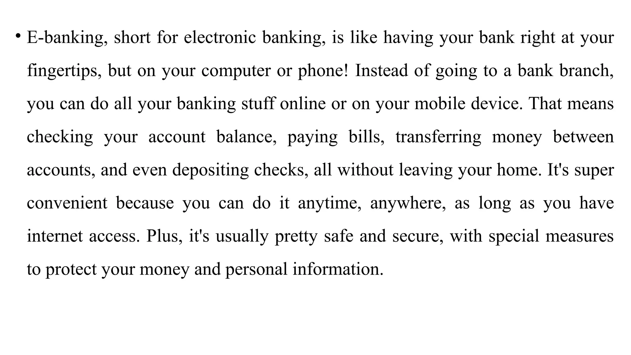 • E-banking, short for electronic banking, is like having your bank right at your
fingertips, but on your computer or phone! Instead of going to a bank branch,
you can do all your banking stuff online or on your mobile device. That means
checking your account balance, paying bills, transferring money between
accounts, and even depositing checks, all without leaving your home. It's super
convenient because you can do it anytime, anywhere, as long as you have
internet access. Plus, it's usually pretty safe and secure, with special measures
to protect your money and personal information.
 