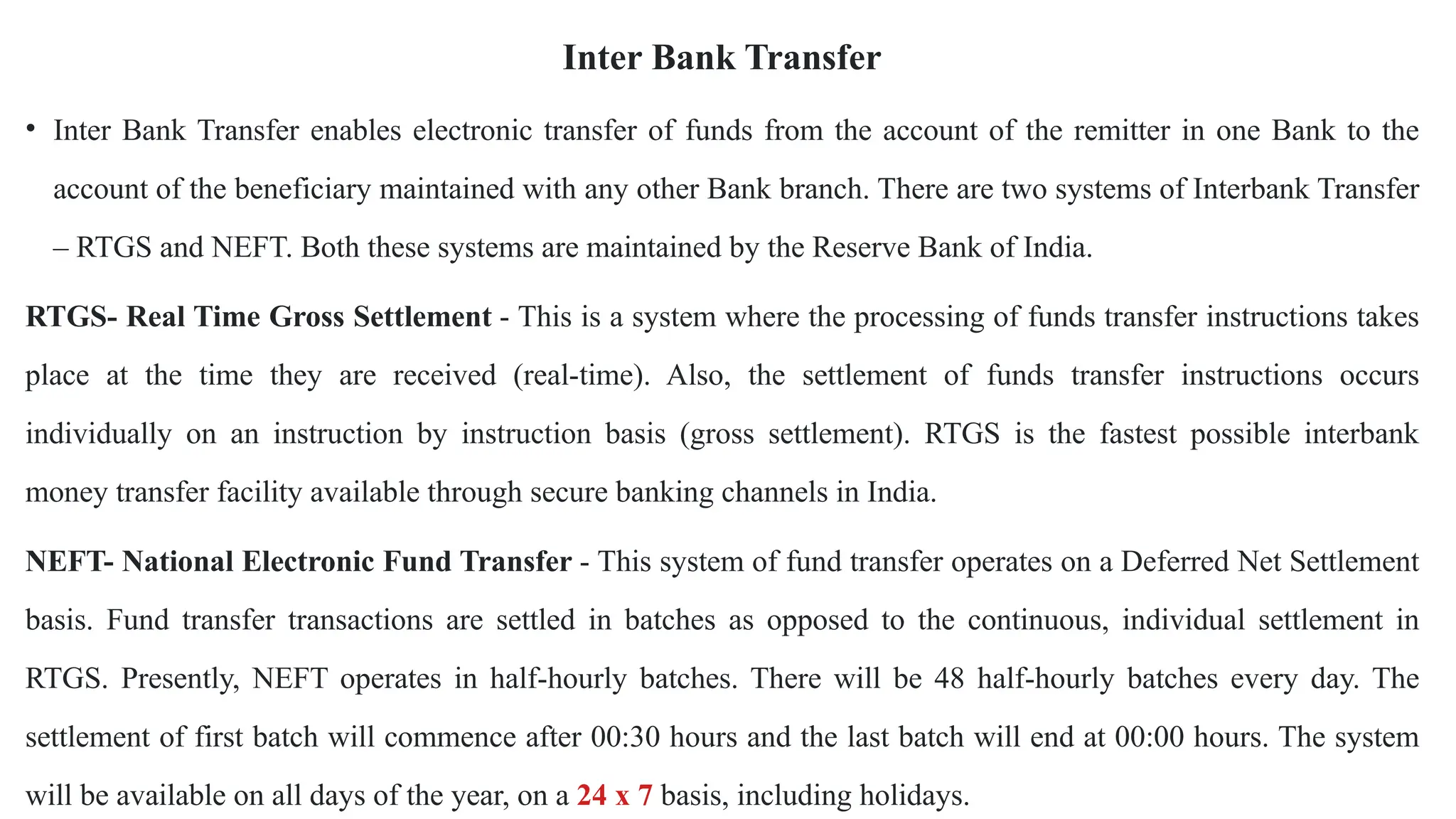 Inter Bank Transfer
• Inter Bank Transfer enables electronic transfer of funds from the account of the remitter in one Bank to the
account of the beneficiary maintained with any other Bank branch. There are two systems of Interbank Transfer
– RTGS and NEFT. Both these systems are maintained by the Reserve Bank of India.
RTGS- Real Time Gross Settlement - This is a system where the processing of funds transfer instructions takes
place at the time they are received (real-time). Also, the settlement of funds transfer instructions occurs
individually on an instruction by instruction basis (gross settlement). RTGS is the fastest possible interbank
money transfer facility available through secure banking channels in India.
NEFT- National Electronic Fund Transfer - This system of fund transfer operates on a Deferred Net Settlement
basis. Fund transfer transactions are settled in batches as opposed to the continuous, individual settlement in
RTGS. Presently, NEFT operates in half-hourly batches. There will be 48 half-hourly batches every day. The
settlement of first batch will commence after 00:30 hours and the last batch will end at 00:00 hours. The system
will be available on all days of the year, on a 24 x 7 basis, including holidays.
 