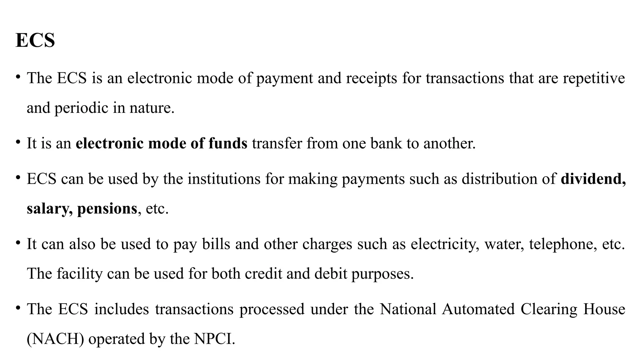 ECS
• The ECS is an electronic mode of payment and receipts for transactions that are repetitive
and periodic in nature.
• It is an electronic mode of funds transfer from one bank to another.
• ECS can be used by the institutions for making payments such as distribution of dividend,
salary, pensions, etc.
• It can also be used to pay bills and other charges such as electricity, water, telephone, etc.
The facility can be used for both credit and debit purposes.
• The ECS includes transactions processed under the National Automated Clearing House
(NACH) operated by the NPCI.
 