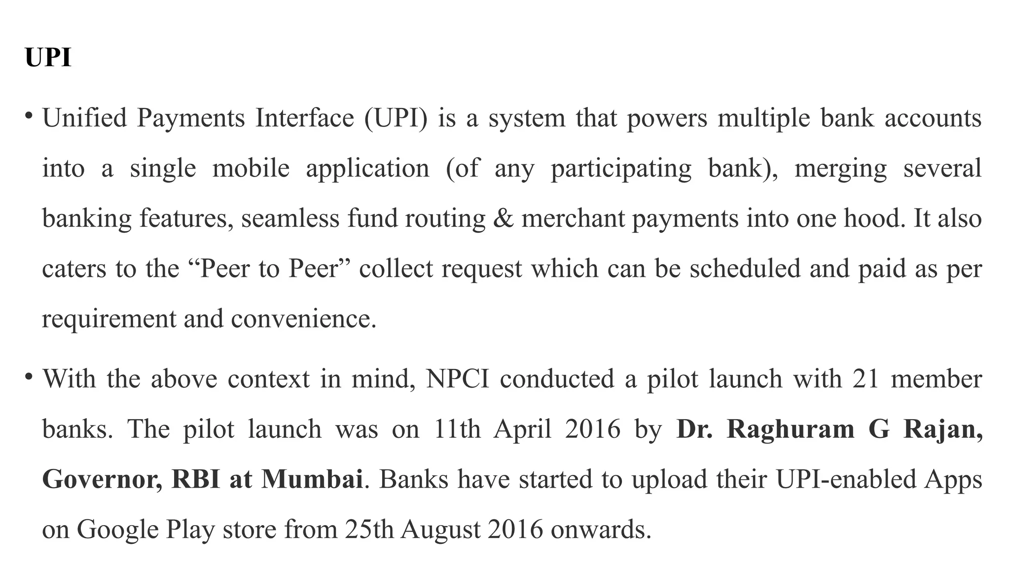 UPI
• Unified Payments Interface (UPI) is a system that powers multiple bank accounts
into a single mobile application (of any participating bank), merging several
banking features, seamless fund routing & merchant payments into one hood. It also
caters to the “Peer to Peer” collect request which can be scheduled and paid as per
requirement and convenience.
• With the above context in mind, NPCI conducted a pilot launch with 21 member
banks. The pilot launch was on 11th April 2016 by Dr. Raghuram G Rajan,
Governor, RBI at Mumbai. Banks have started to upload their UPI-enabled Apps
on Google Play store from 25th August 2016 onwards.
 