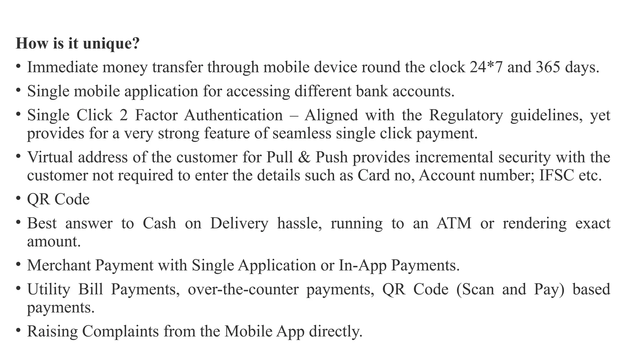 How is it unique?
• Immediate money transfer through mobile device round the clock 24*7 and 365 days.
• Single mobile application for accessing different bank accounts.
• Single Click 2 Factor Authentication – Aligned with the Regulatory guidelines, yet
provides for a very strong feature of seamless single click payment.
• Virtual address of the customer for Pull & Push provides incremental security with the
customer not required to enter the details such as Card no, Account number; IFSC etc.
• QR Code
• Best answer to Cash on Delivery hassle, running to an ATM or rendering exact
amount.
• Merchant Payment with Single Application or In-App Payments.
• Utility Bill Payments, over-the-counter payments, QR Code (Scan and Pay) based
payments.
• Raising Complaints from the Mobile App directly.
 