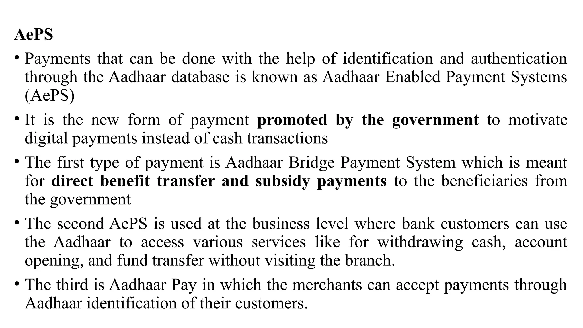 AePS
• Payments that can be done with the help of identification and authentication
through the Aadhaar database is known as Aadhaar Enabled Payment Systems
(AePS)
• It is the new form of payment promoted by the government to motivate
digital payments instead of cash transactions
• The first type of payment is Aadhaar Bridge Payment System which is meant
for direct benefit transfer and subsidy payments to the beneficiaries from
the government
• The second AePS is used at the business level where bank customers can use
the Aadhaar to access various services like for withdrawing cash, account
opening, and fund transfer without visiting the branch.
• The third is Aadhaar Pay in which the merchants can accept payments through
Aadhaar identification of their customers.
 
