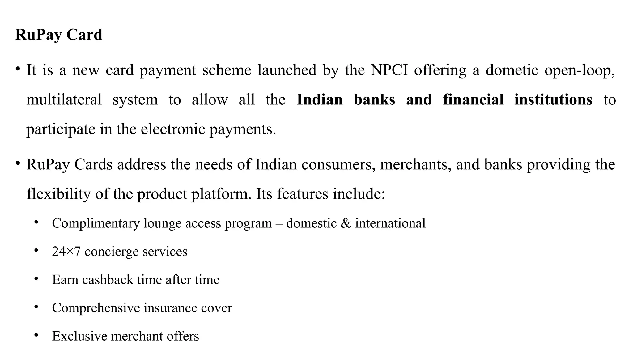 RuPay Card
• It is a new card payment scheme launched by the NPCI offering a dometic open-loop,
multilateral system to allow all the Indian banks and financial institutions to
participate in the electronic payments.
• RuPay Cards address the needs of Indian consumers, merchants, and banks providing the
flexibility of the product platform. Its features include:
• Complimentary lounge access program – domestic & international
• 24×7 concierge services
• Earn cashback time after time
• Comprehensive insurance cover
• Exclusive merchant offers
 