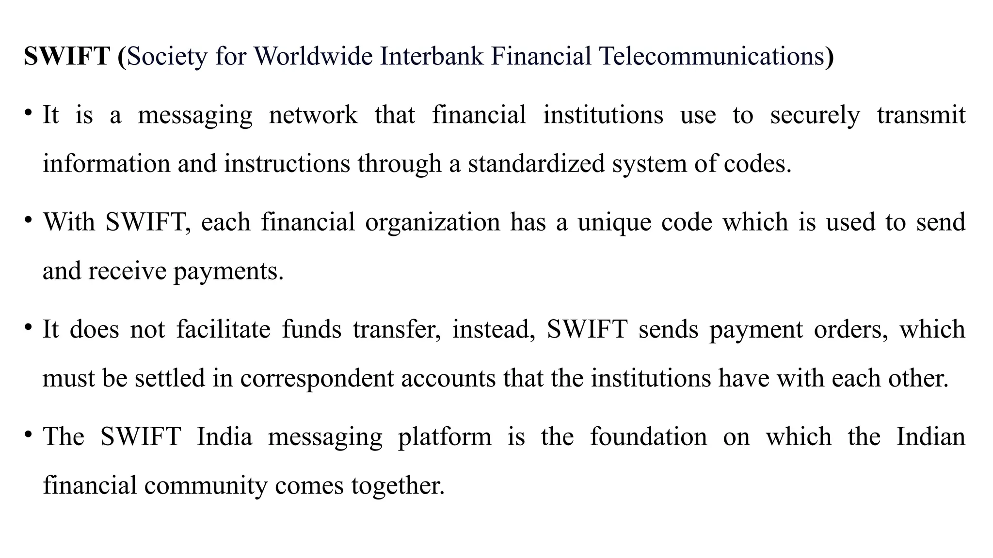SWIFT (Society for Worldwide Interbank Financial Telecommunications)
• It is a messaging network that financial institutions use to securely transmit
information and instructions through a standardized system of codes.
• With SWIFT, each financial organization has a unique code which is used to send
and receive payments.
• It does not facilitate funds transfer, instead, SWIFT sends payment orders, which
must be settled in correspondent accounts that the institutions have with each other.
• The SWIFT India messaging platform is the foundation on which the Indian
financial community comes together.
 
