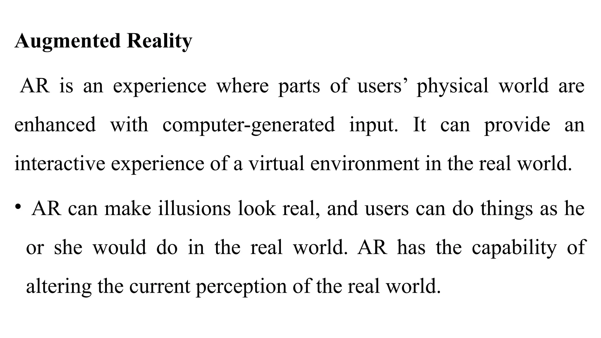 Augmented Reality
AR is an experience where parts of users’ physical world are
enhanced with computer-generated input. It can provide an
interactive experience of a virtual environment in the real world.
• AR can make illusions look real, and users can do things as he
or she would do in the real world. AR has the capability of
altering the current perception of the real world.
 