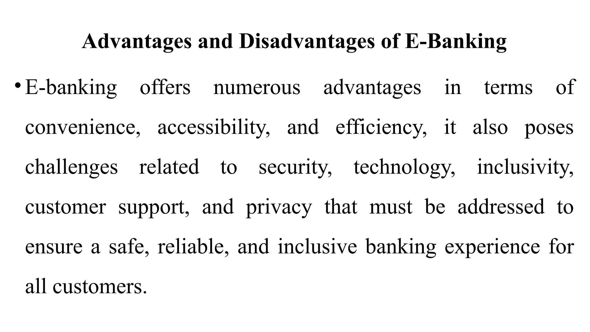 Advantages and Disadvantages of E-Banking
• E-banking offers numerous advantages in terms of
convenience, accessibility, and efficiency, it also poses
challenges related to security, technology, inclusivity,
customer support, and privacy that must be addressed to
ensure a safe, reliable, and inclusive banking experience for
all customers.
 