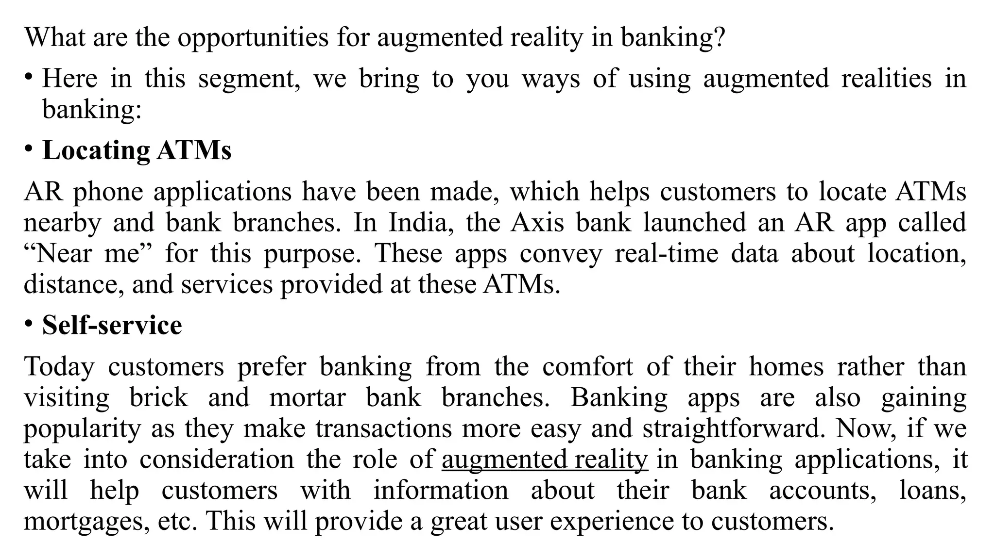 What are the opportunities for augmented reality in banking?
• Here in this segment, we bring to you ways of using augmented realities in
banking:
• Locating ATMs
AR phone applications have been made, which helps customers to locate ATMs
nearby and bank branches. In India, the Axis bank launched an AR app called
“Near me” for this purpose. These apps convey real-time data about location,
distance, and services provided at these ATMs.
• Self-service
Today customers prefer banking from the comfort of their homes rather than
visiting brick and mortar bank branches. Banking apps are also gaining
popularity as they make transactions more easy and straightforward. Now, if we
take into consideration the role of augmented reality in banking applications, it
will help customers with information about their bank accounts, loans,
mortgages, etc. This will provide a great user experience to customers.
 