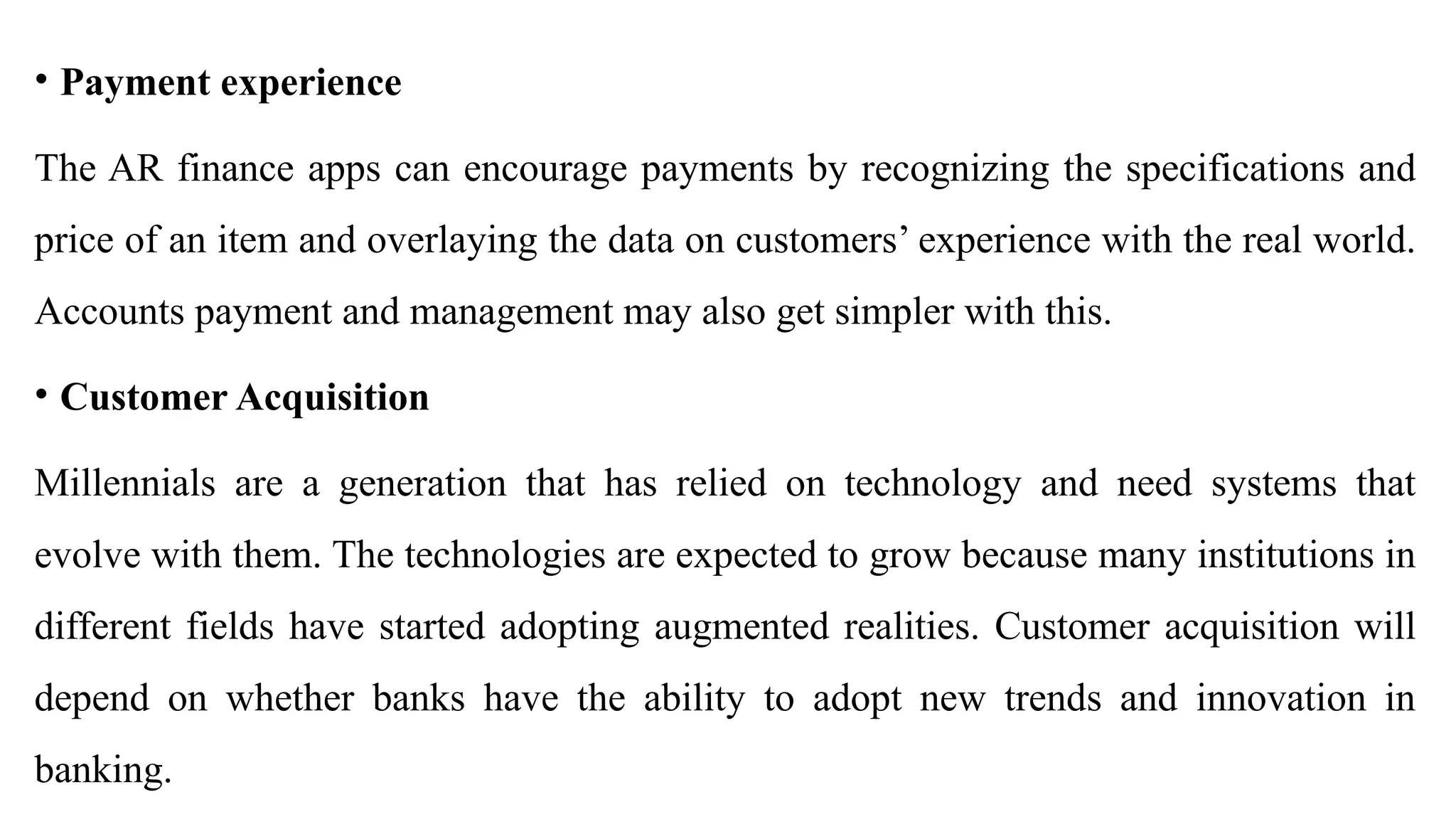 • Payment experience
The AR finance apps can encourage payments by recognizing the specifications and
price of an item and overlaying the data on customers’ experience with the real world.
Accounts payment and management may also get simpler with this.
• Customer Acquisition
Millennials are a generation that has relied on technology and need systems that
evolve with them. The technologies are expected to grow because many institutions in
different fields have started adopting augmented realities. Customer acquisition will
depend on whether banks have the ability to adopt new trends and innovation in
banking.
 