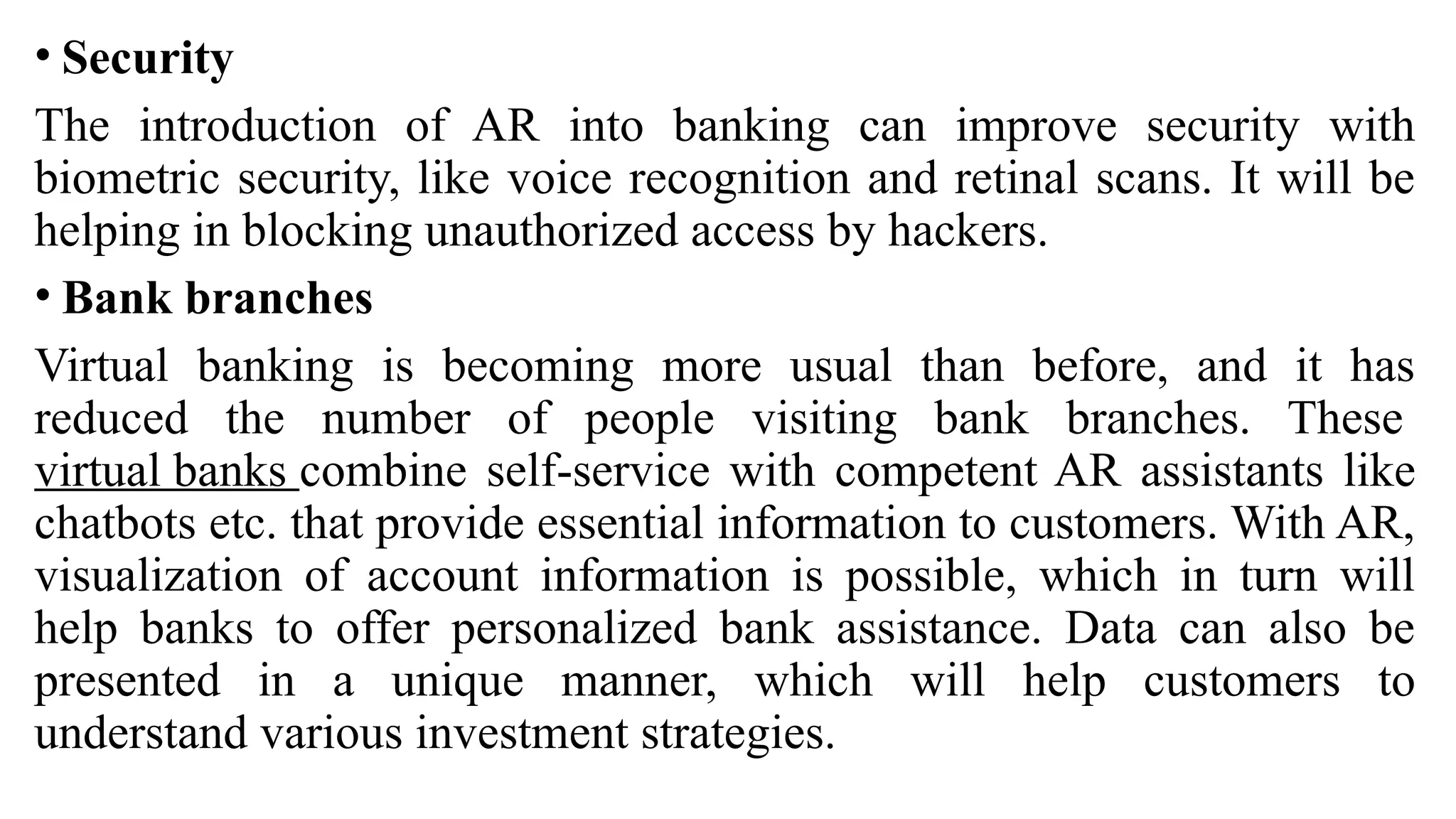 • Security
The introduction of AR into banking can improve security with
biometric security, like voice recognition and retinal scans. It will be
helping in blocking unauthorized access by hackers.
• Bank branches
Virtual banking is becoming more usual than before, and it has
reduced the number of people visiting bank branches. These
virtual banks combine self-service with competent AR assistants like
chatbots etc. that provide essential information to customers. With AR,
visualization of account information is possible, which in turn will
help banks to offer personalized bank assistance. Data can also be
presented in a unique manner, which will help customers to
understand various investment strategies.
 