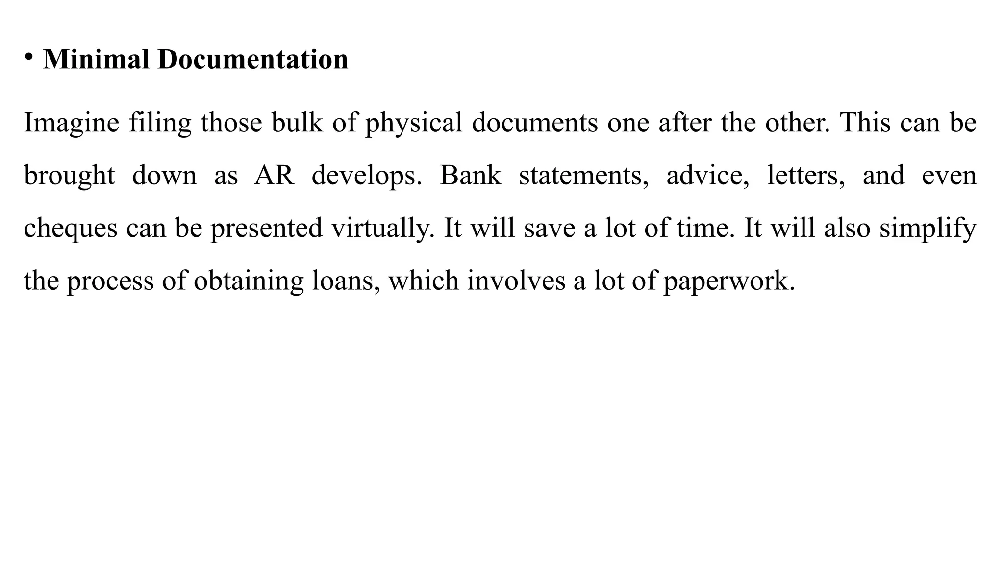 • Minimal Documentation
Imagine filing those bulk of physical documents one after the other. This can be
brought down as AR develops. Bank statements, advice, letters, and even
cheques can be presented virtually. It will save a lot of time. It will also simplify
the process of obtaining loans, which involves a lot of paperwork.
 