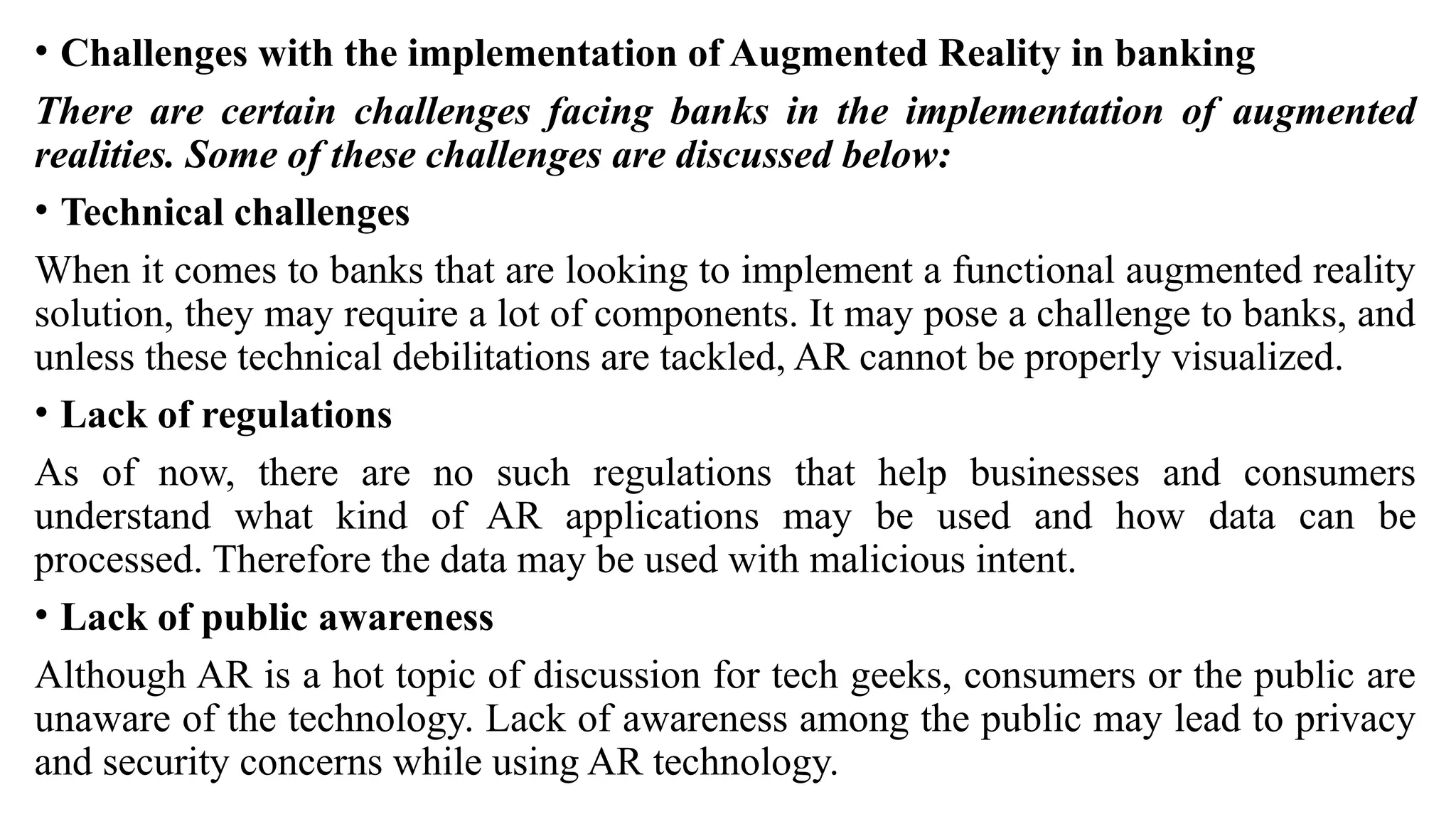 • Challenges with the implementation of Augmented Reality in banking
There are certain challenges facing banks in the implementation of augmented
realities. Some of these challenges are discussed below:
• Technical challenges
When it comes to banks that are looking to implement a functional augmented reality
solution, they may require a lot of components. It may pose a challenge to banks, and
unless these technical debilitations are tackled, AR cannot be properly visualized.
• Lack of regulations
As of now, there are no such regulations that help businesses and consumers
understand what kind of AR applications may be used and how data can be
processed. Therefore the data may be used with malicious intent.
• Lack of public awareness
Although AR is a hot topic of discussion for tech geeks, consumers or the public are
unaware of the technology. Lack of awareness among the public may lead to privacy
and security concerns while using AR technology.
 