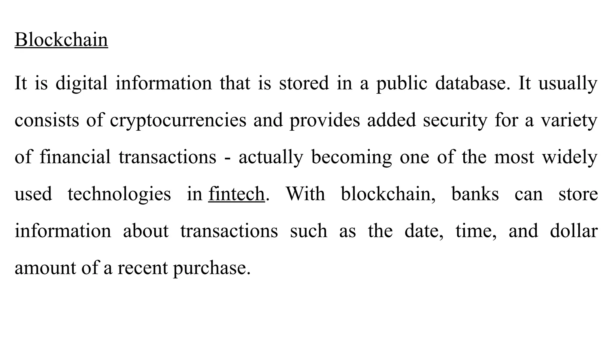Blockchain
It is digital information that is stored in a public database. It usually
consists of cryptocurrencies and provides added security for a variety
of financial transactions - actually becoming one of the most widely
used technologies in fintech. With blockchain, banks can store
information about transactions such as the date, time, and dollar
amount of a recent purchase.
 