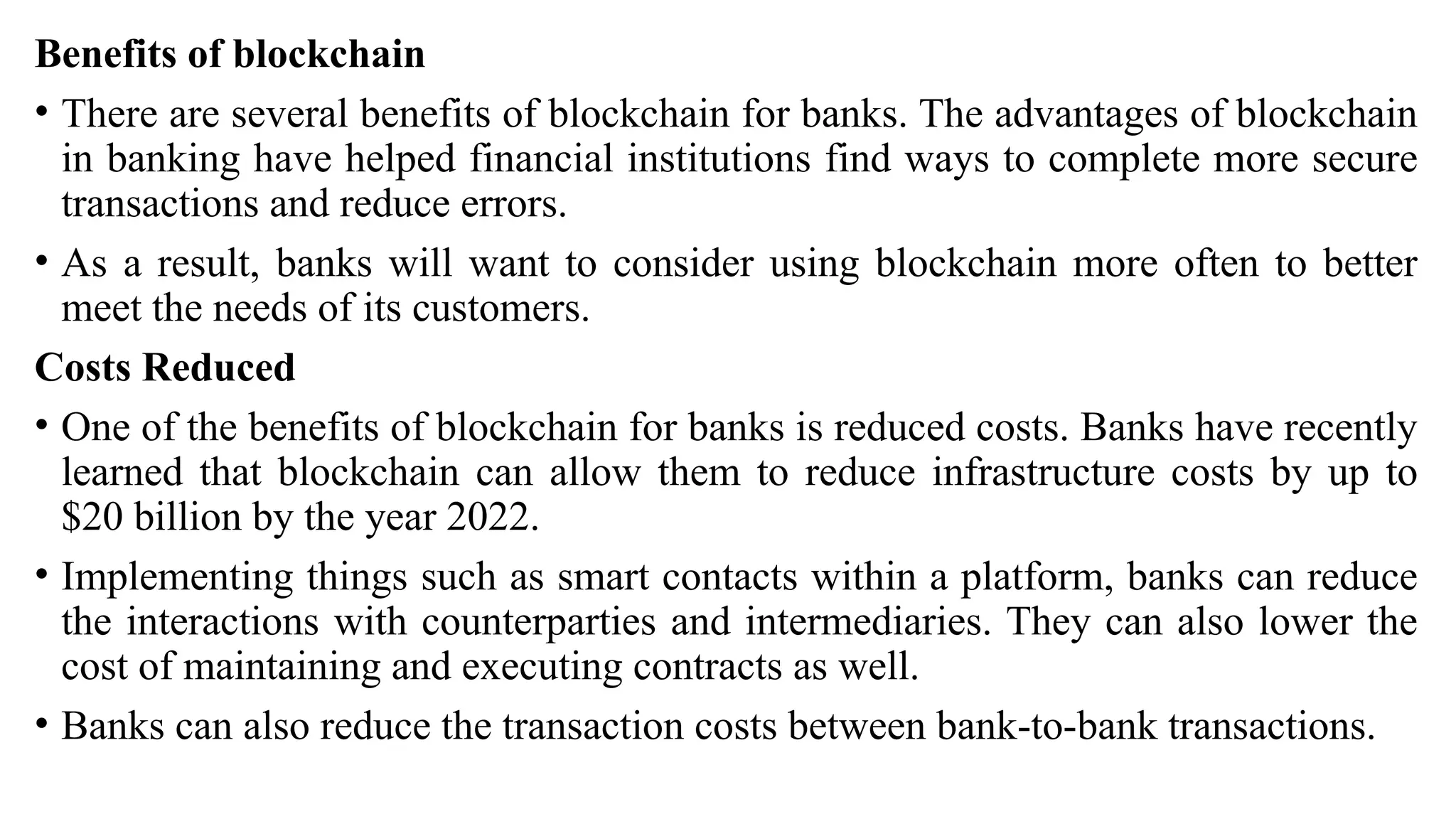 Benefits of blockchain
• There are several benefits of blockchain for banks. The advantages of blockchain
in banking have helped financial institutions find ways to complete more secure
transactions and reduce errors.
• As a result, banks will want to consider using blockchain more often to better
meet the needs of its customers.
Costs Reduced
• One of the benefits of blockchain for banks is reduced costs. Banks have recently
learned that blockchain can allow them to reduce infrastructure costs by up to
$20 billion by the year 2022.
• Implementing things such as smart contacts within a platform, banks can reduce
the interactions with counterparties and intermediaries. They can also lower the
cost of maintaining and executing contracts as well.
• Banks can also reduce the transaction costs between bank-to-bank transactions.
 