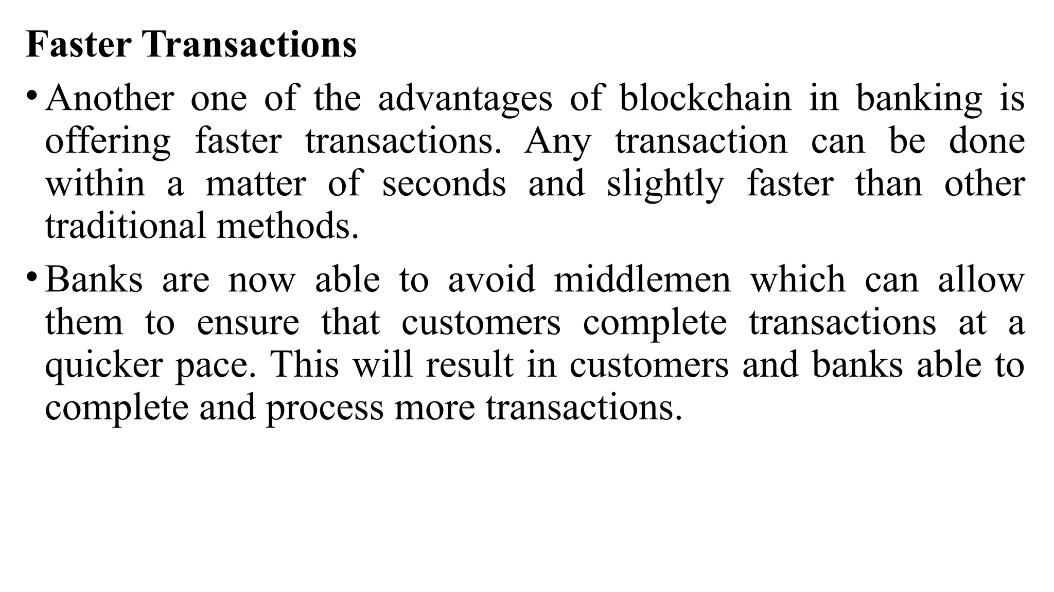Faster Transactions
• Another one of the advantages of blockchain in banking is
offering faster transactions. Any transaction can be done
within a matter of seconds and slightly faster than other
traditional methods.
• Banks are now able to avoid middlemen which can allow
them to ensure that customers complete transactions at a
quicker pace. This will result in customers and banks able to
complete and process more transactions.
 