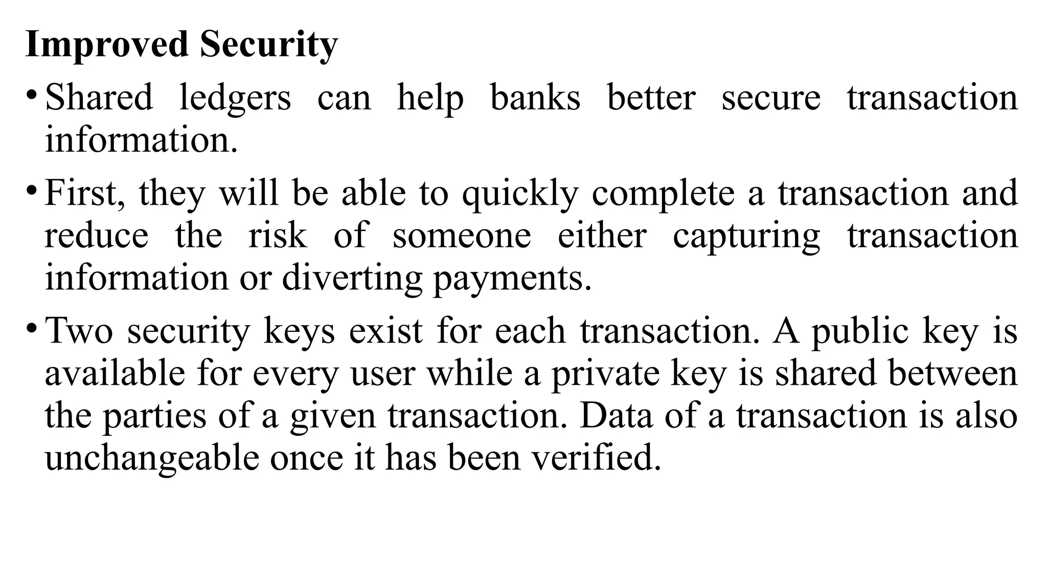Improved Security
• Shared ledgers can help banks better secure transaction
information.
• First, they will be able to quickly complete a transaction and
reduce the risk of someone either capturing transaction
information or diverting payments.
• Two security keys exist for each transaction. A public key is
available for every user while a private key is shared between
the parties of a given transaction. Data of a transaction is also
unchangeable once it has been verified.
 