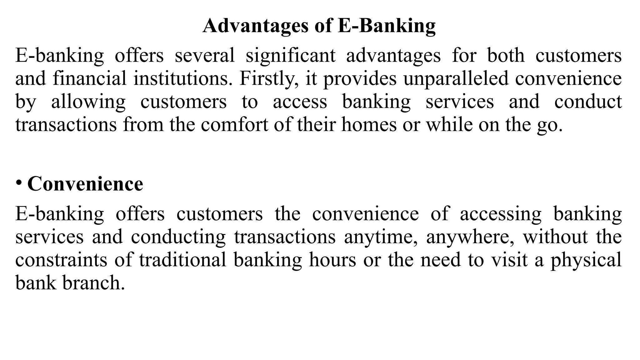 Advantages of E-Banking
E-banking offers several significant advantages for both customers
and financial institutions. Firstly, it provides unparalleled convenience
by allowing customers to access banking services and conduct
transactions from the comfort of their homes or while on the go.
• Convenience
E-banking offers customers the convenience of accessing banking
services and conducting transactions anytime, anywhere, without the
constraints of traditional banking hours or the need to visit a physical
bank branch.
 