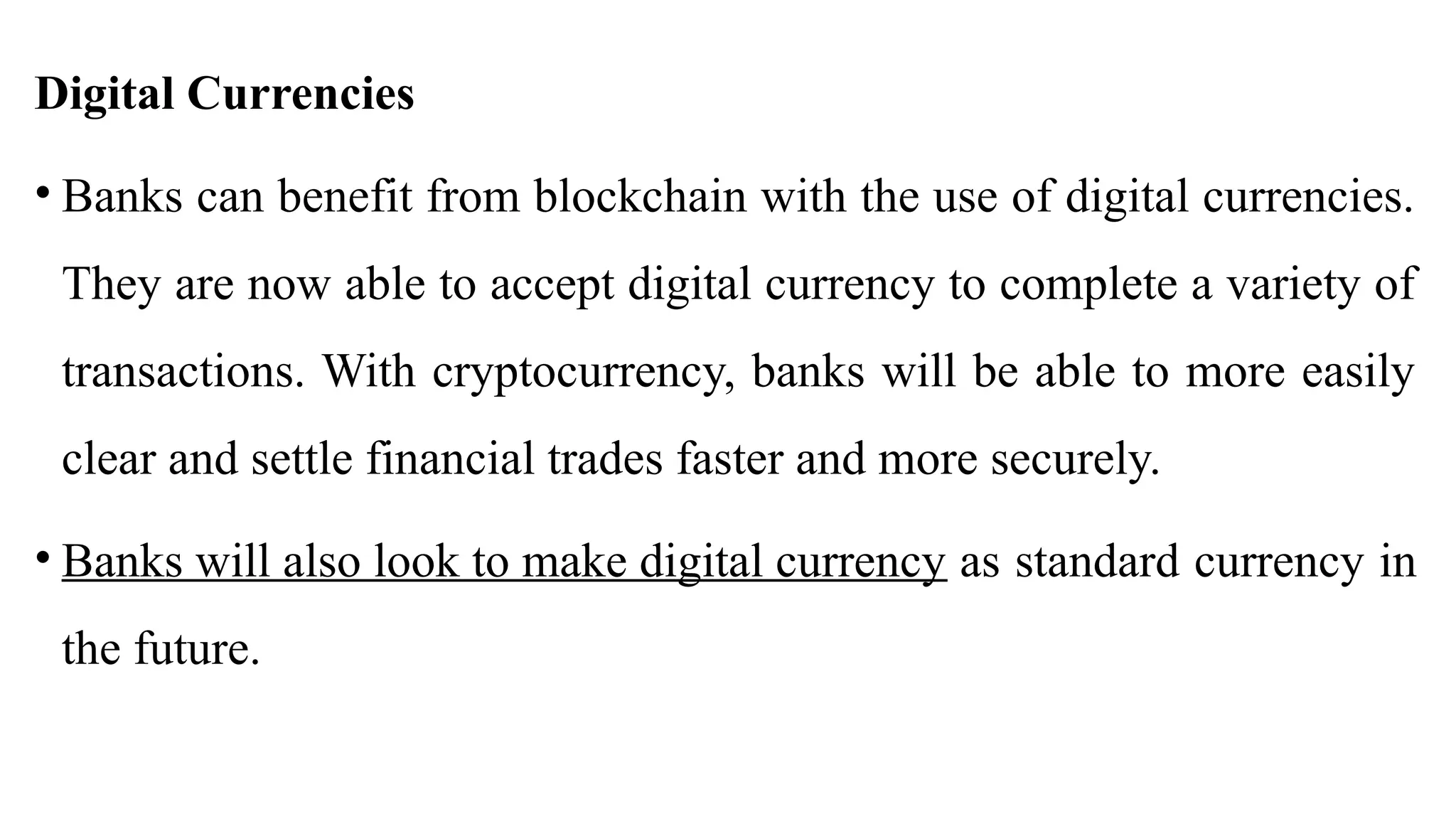 Digital Currencies
• Banks can benefit from blockchain with the use of digital currencies.
They are now able to accept digital currency to complete a variety of
transactions. With cryptocurrency, banks will be able to more easily
clear and settle financial trades faster and more securely.
• Banks will also look to make digital currency as standard currency in
the future.
 