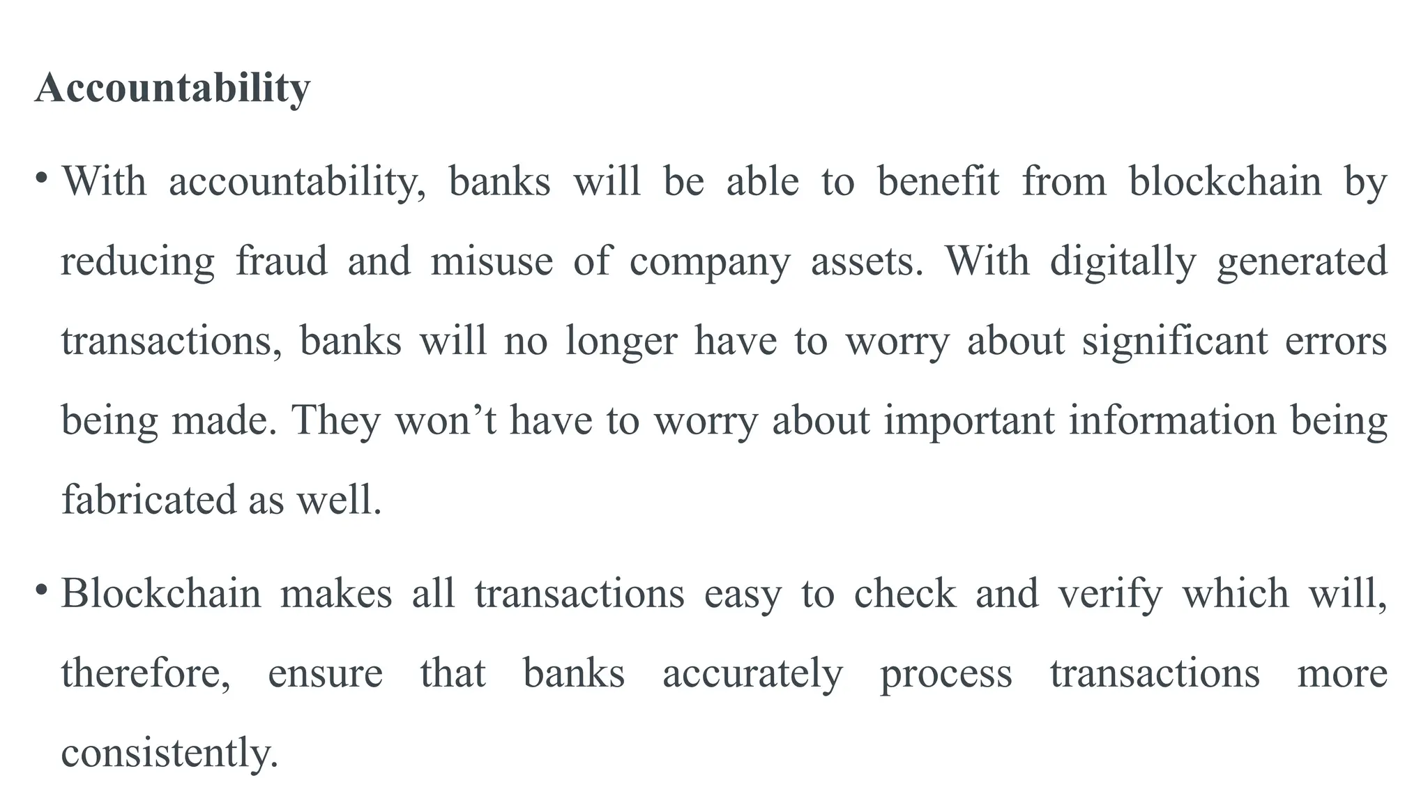 Accountability
• With accountability, banks will be able to benefit from blockchain by
reducing fraud and misuse of company assets. With digitally generated
transactions, banks will no longer have to worry about significant errors
being made. They won’t have to worry about important information being
fabricated as well.
• Blockchain makes all transactions easy to check and verify which will,
therefore, ensure that banks accurately process transactions more
consistently.
 