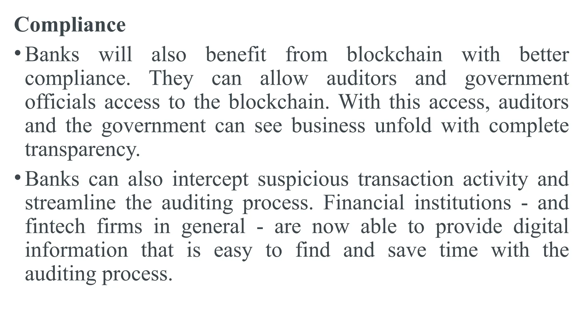 Compliance
• Banks will also benefit from blockchain with better
compliance. They can allow auditors and government
officials access to the blockchain. With this access, auditors
and the government can see business unfold with complete
transparency.
• Banks can also intercept suspicious transaction activity and
streamline the auditing process. Financial institutions - and
fintech firms in general - are now able to provide digital
information that is easy to find and save time with the
auditing process.
 
