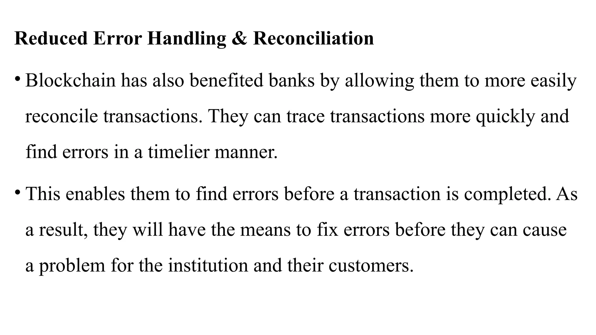 Reduced Error Handling & Reconciliation
• Blockchain has also benefited banks by allowing them to more easily
reconcile transactions. They can trace transactions more quickly and
find errors in a timelier manner.
• This enables them to find errors before a transaction is completed. As
a result, they will have the means to fix errors before they can cause
a problem for the institution and their customers.
 