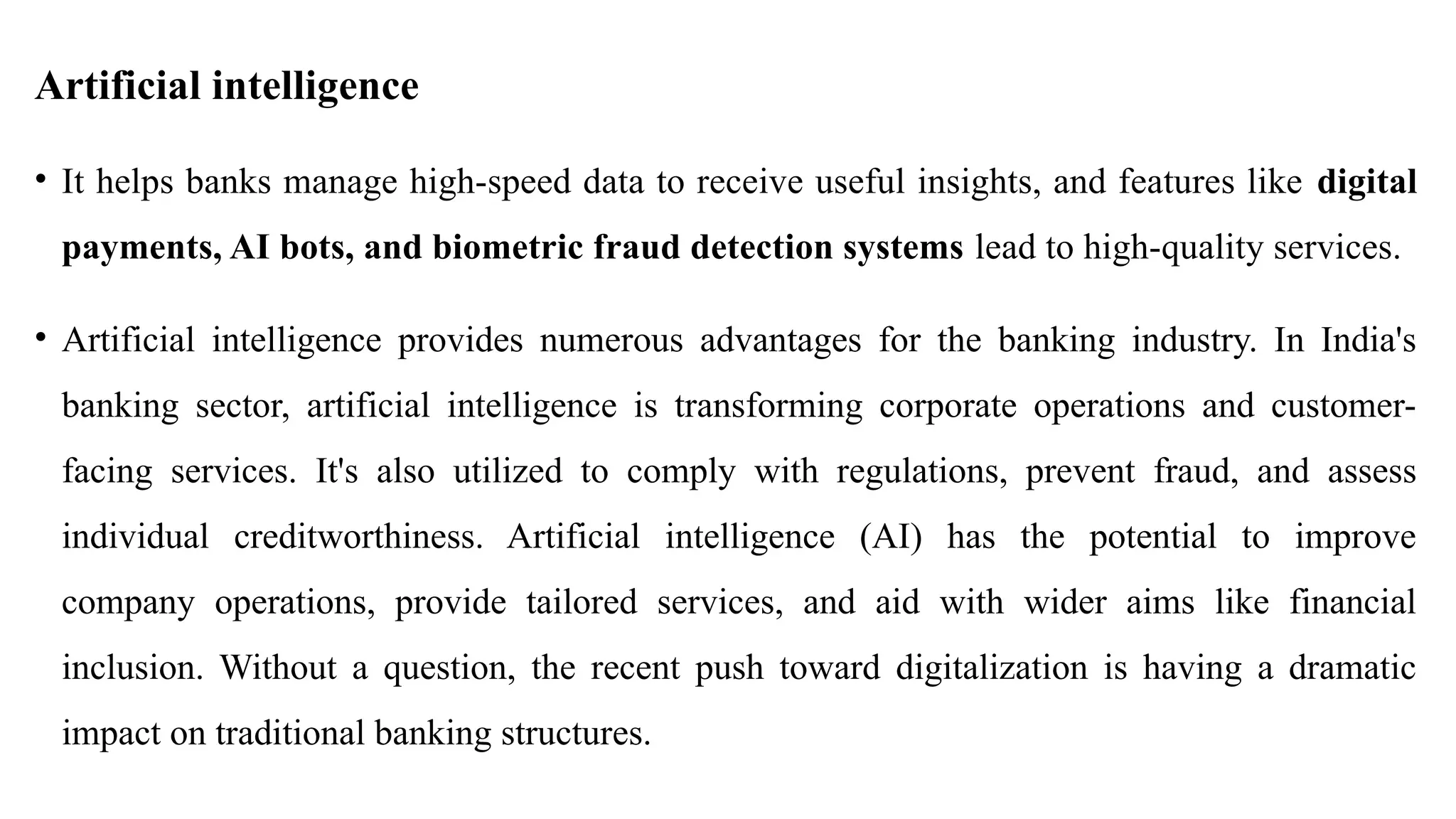 Artificial intelligence
• It helps banks manage high-speed data to receive useful insights, and features like digital
payments, AI bots, and biometric fraud detection systems lead to high-quality services.
• Artificial intelligence provides numerous advantages for the banking industry. In India's
banking sector, artificial intelligence is transforming corporate operations and customer-
facing services. It's also utilized to comply with regulations, prevent fraud, and assess
individual creditworthiness. Artificial intelligence (AI) has the potential to improve
company operations, provide tailored services, and aid with wider aims like financial
inclusion. Without a question, the recent push toward digitalization is having a dramatic
impact on traditional banking structures.
 