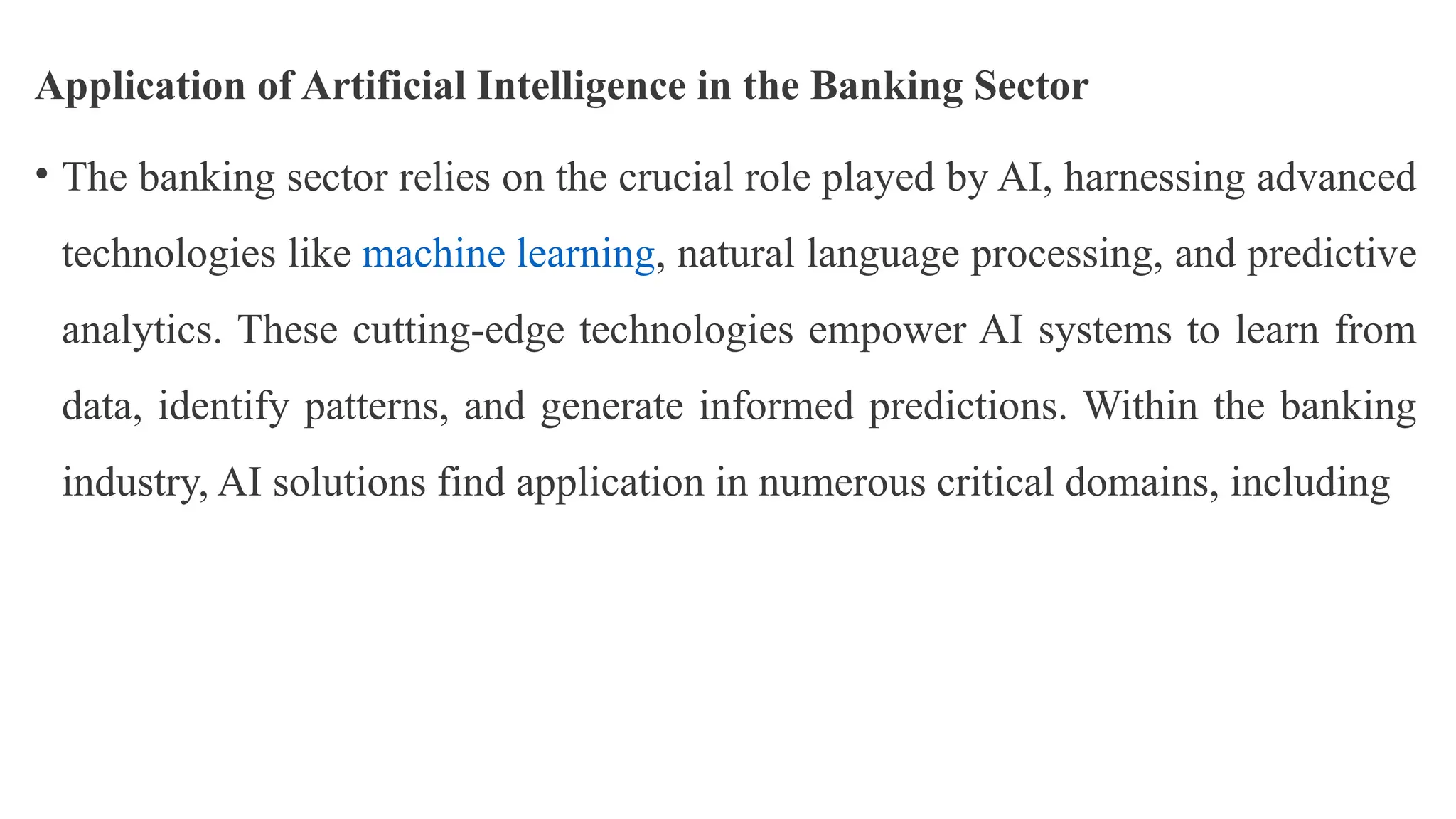 Application of Artificial Intelligence in the Banking Sector
• The banking sector relies on the crucial role played by AI, harnessing advanced
technologies like machine learning, natural language processing, and predictive
analytics. These cutting-edge technologies empower AI systems to learn from
data, identify patterns, and generate informed predictions. Within the banking
industry, AI solutions find application in numerous critical domains, including
 