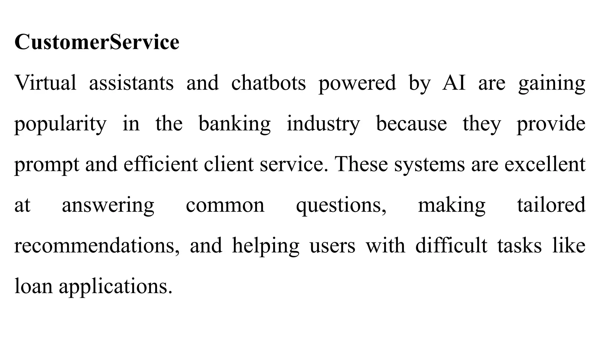 CustomerService
Virtual assistants and chatbots powered by AI are gaining
popularity in the banking industry because they provide
prompt and efficient client service. These systems are excellent
at answering common questions, making tailored
recommendations, and helping users with difficult tasks like
loan applications.
 