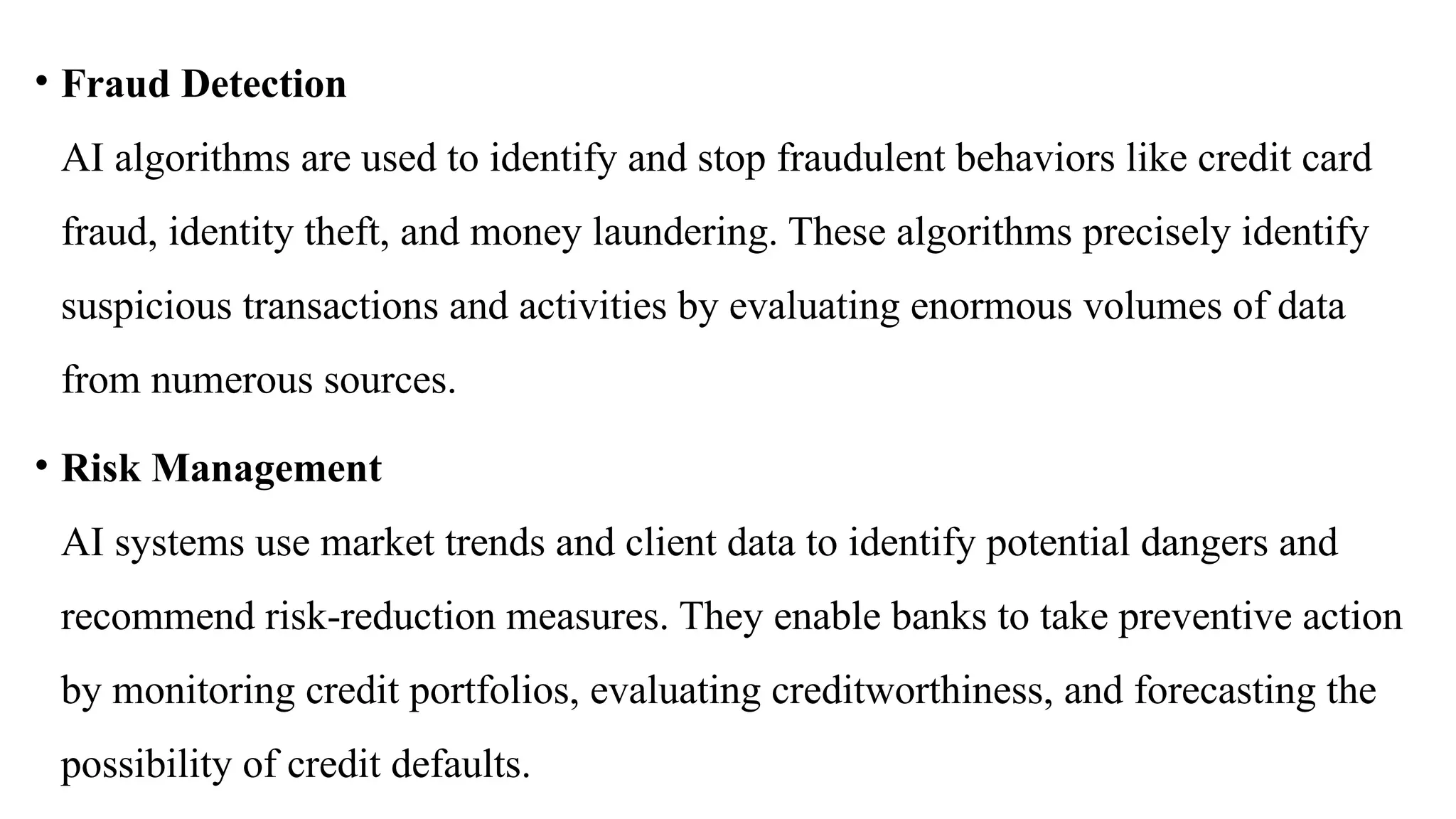 • Fraud Detection
AI algorithms are used to identify and stop fraudulent behaviors like credit card
fraud, identity theft, and money laundering. These algorithms precisely identify
suspicious transactions and activities by evaluating enormous volumes of data
from numerous sources.
• Risk Management
AI systems use market trends and client data to identify potential dangers and
recommend risk-reduction measures. They enable banks to take preventive action
by monitoring credit portfolios, evaluating creditworthiness, and forecasting the
possibility of credit defaults.
 