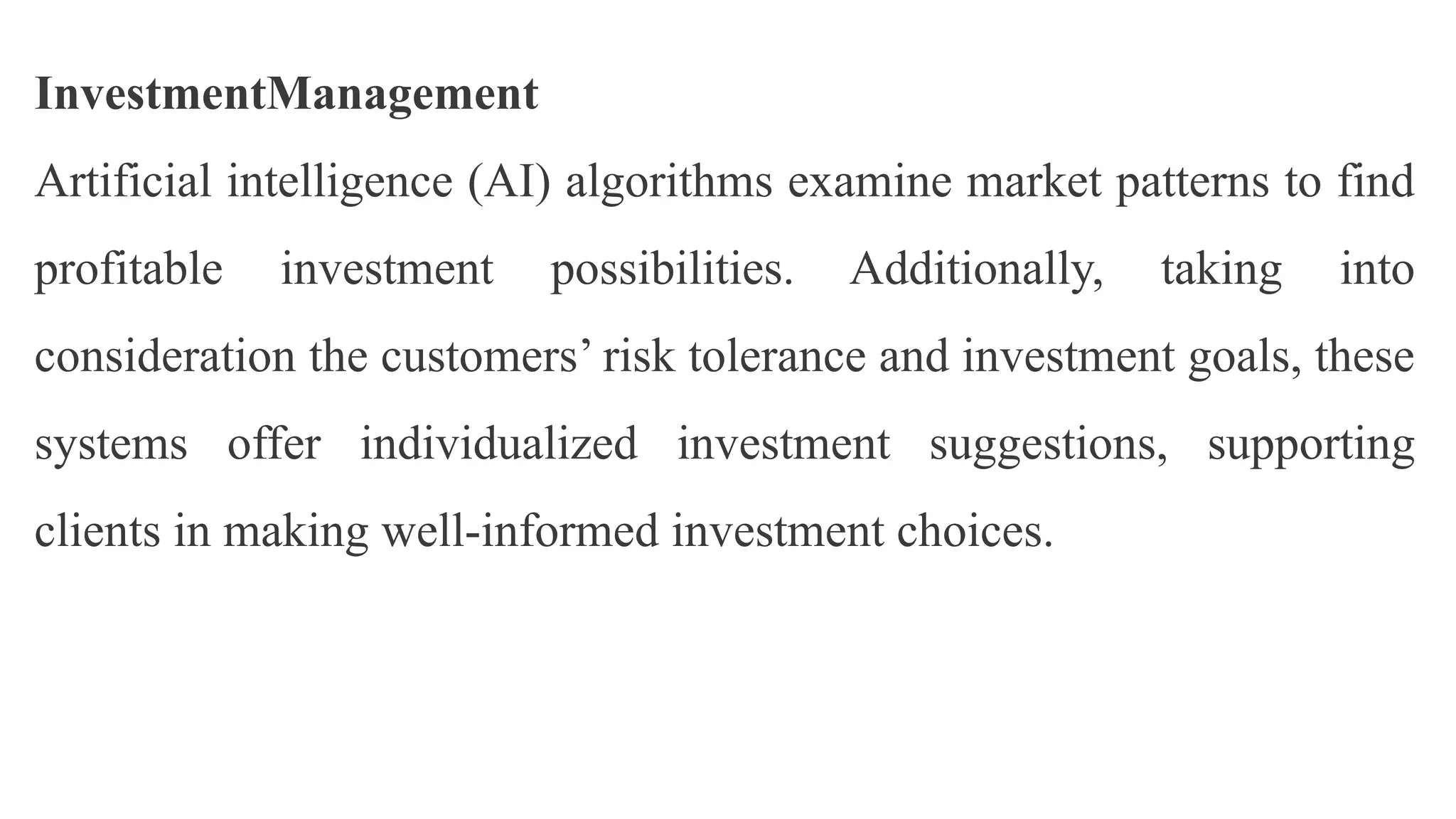 InvestmentManagement
Artificial intelligence (AI) algorithms examine market patterns to find
profitable investment possibilities. Additionally, taking into
consideration the customers’ risk tolerance and investment goals, these
systems offer individualized investment suggestions, supporting
clients in making well-informed investment choices.
 