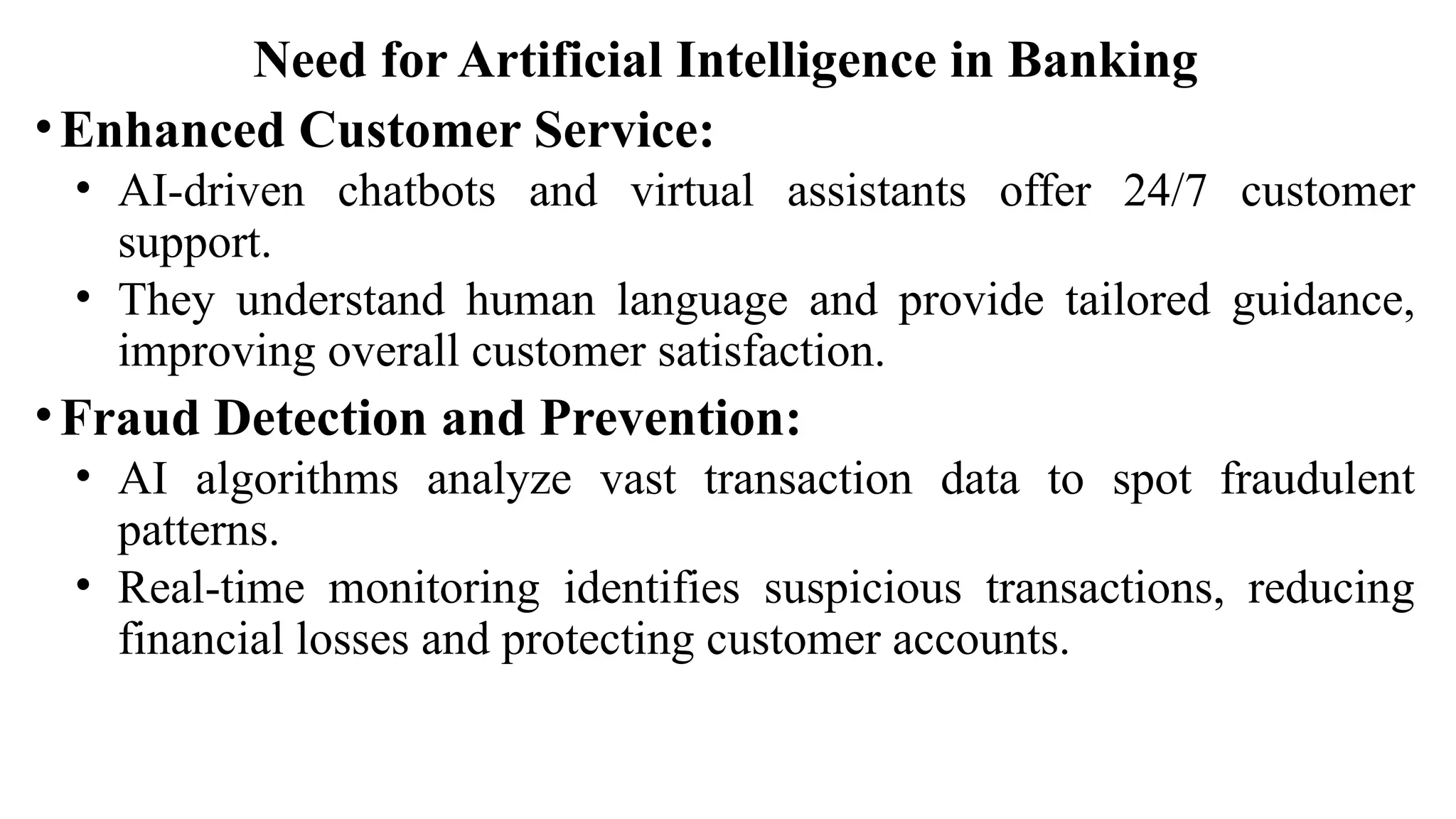 Need for Artificial Intelligence in Banking
•Enhanced Customer Service:
• AI-driven chatbots and virtual assistants offer 24/7 customer
support.
• They understand human language and provide tailored guidance,
improving overall customer satisfaction.
•Fraud Detection and Prevention:
• AI algorithms analyze vast transaction data to spot fraudulent
patterns.
• Real-time monitoring identifies suspicious transactions, reducing
financial losses and protecting customer accounts.
 
