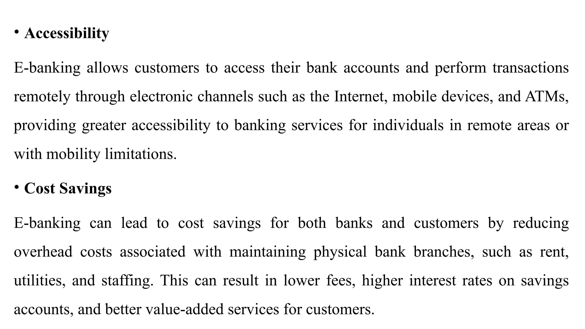• Accessibility
E-banking allows customers to access their bank accounts and perform transactions
remotely through electronic channels such as the Internet, mobile devices, and ATMs,
providing greater accessibility to banking services for individuals in remote areas or
with mobility limitations.
• Cost Savings
E-banking can lead to cost savings for both banks and customers by reducing
overhead costs associated with maintaining physical bank branches, such as rent,
utilities, and staffing. This can result in lower fees, higher interest rates on savings
accounts, and better value-added services for customers.
 