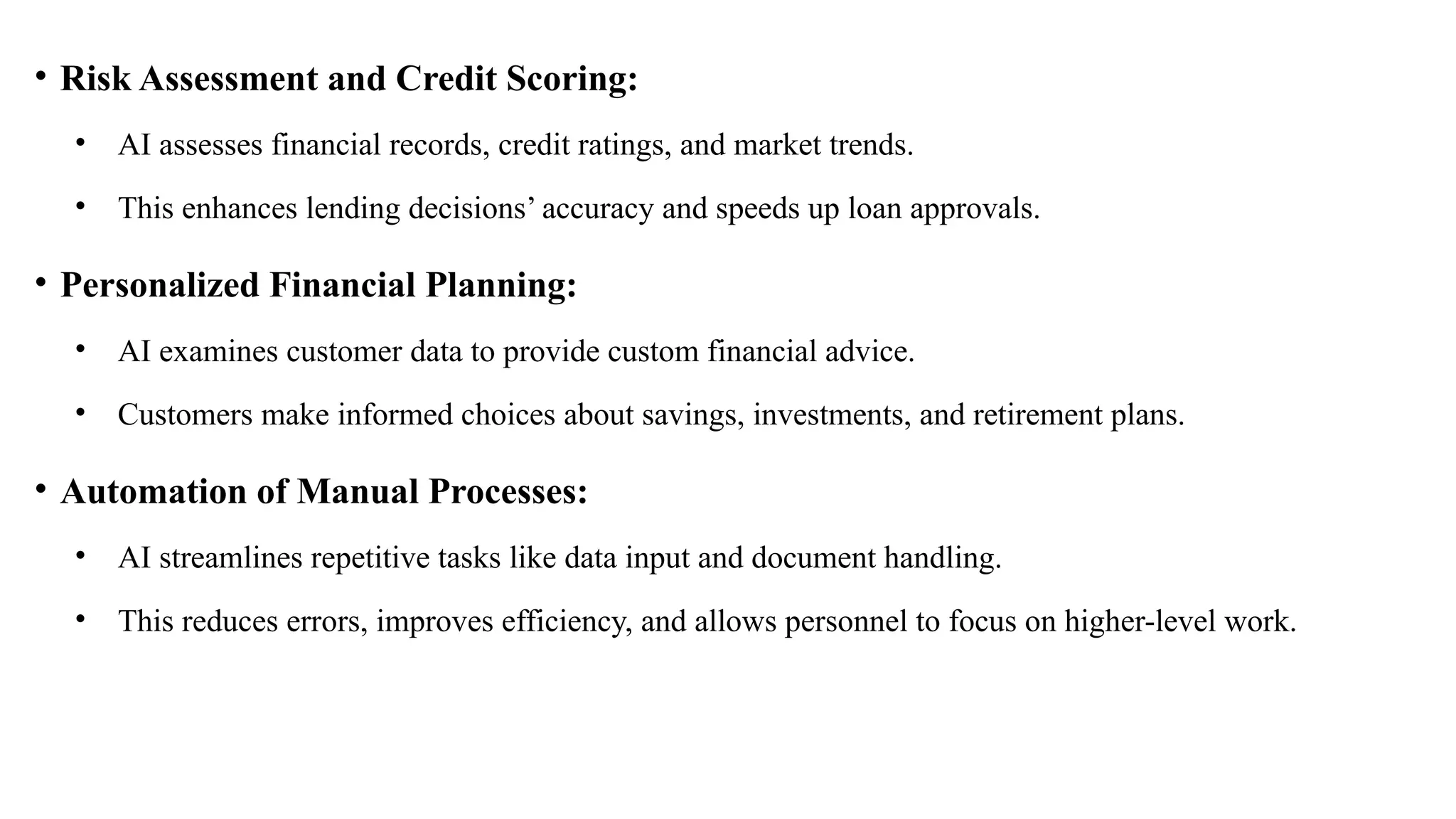• Risk Assessment and Credit Scoring:
• AI assesses financial records, credit ratings, and market trends.
• This enhances lending decisions’ accuracy and speeds up loan approvals.
• Personalized Financial Planning:
• AI examines customer data to provide custom financial advice.
• Customers make informed choices about savings, investments, and retirement plans.
• Automation of Manual Processes:
• AI streamlines repetitive tasks like data input and document handling.
• This reduces errors, improves efficiency, and allows personnel to focus on higher-level work.
 