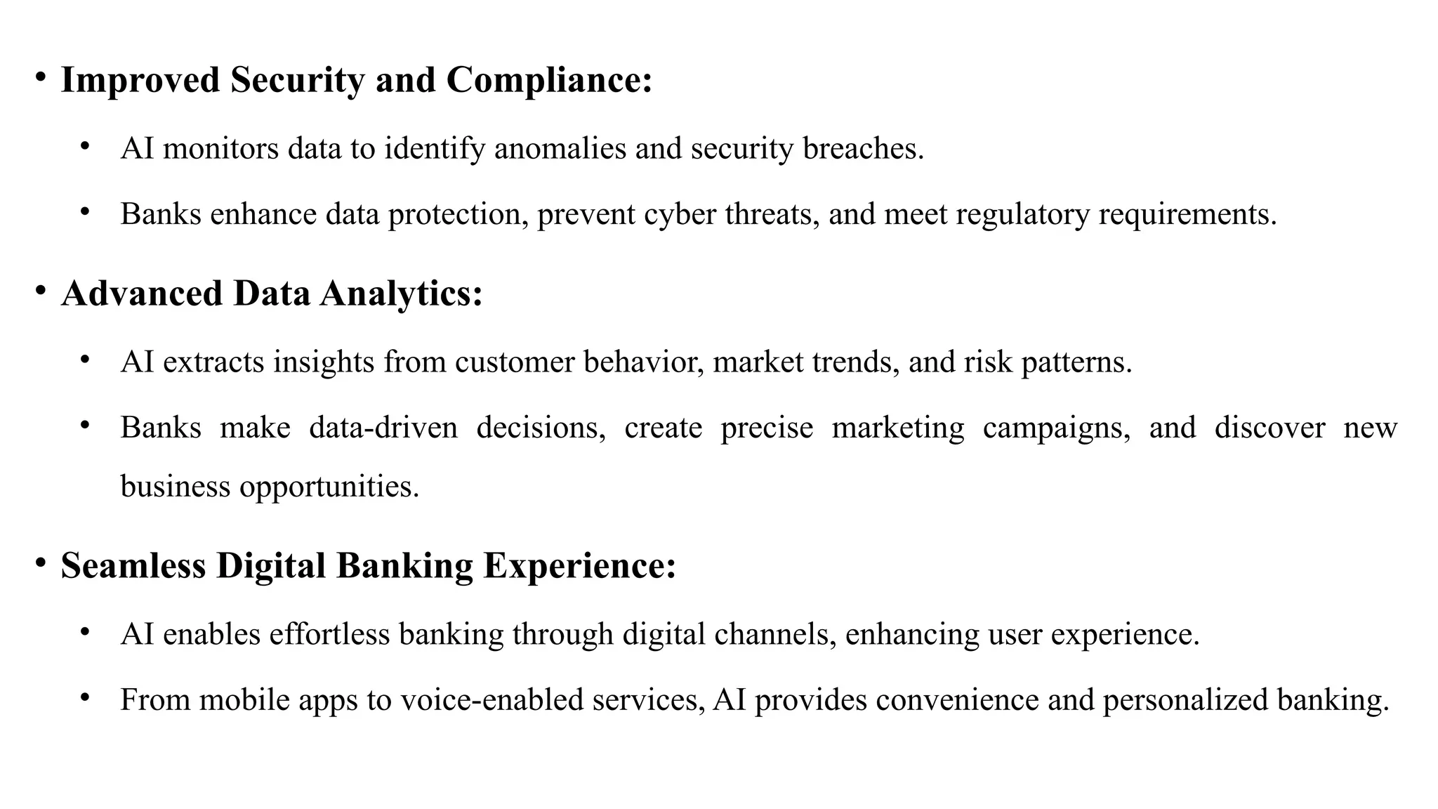 • Improved Security and Compliance:
• AI monitors data to identify anomalies and security breaches.
• Banks enhance data protection, prevent cyber threats, and meet regulatory requirements.
• Advanced Data Analytics:
• AI extracts insights from customer behavior, market trends, and risk patterns.
• Banks make data-driven decisions, create precise marketing campaigns, and discover new
business opportunities.
• Seamless Digital Banking Experience:
• AI enables effortless banking through digital channels, enhancing user experience.
• From mobile apps to voice-enabled services, AI provides convenience and personalized banking.
 