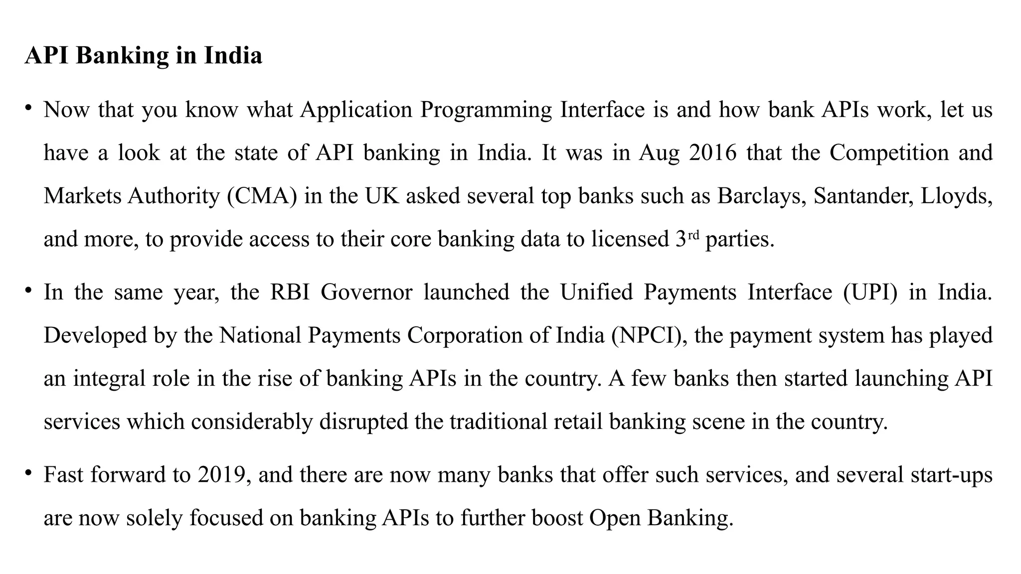 API Banking in India
• Now that you know what Application Programming Interface is and how bank APIs work, let us
have a look at the state of API banking in India. It was in Aug 2016 that the Competition and
Markets Authority (CMA) in the UK asked several top banks such as Barclays, Santander, Lloyds,
and more, to provide access to their core banking data to licensed 3rd
parties.
• In the same year, the RBI Governor launched the Unified Payments Interface (UPI) in India.
Developed by the National Payments Corporation of India (NPCI), the payment system has played
an integral role in the rise of banking APIs in the country. A few banks then started launching API
services which considerably disrupted the traditional retail banking scene in the country.
• Fast forward to 2019, and there are now many banks that offer such services, and several start-ups
are now solely focused on banking APIs to further boost Open Banking.
 