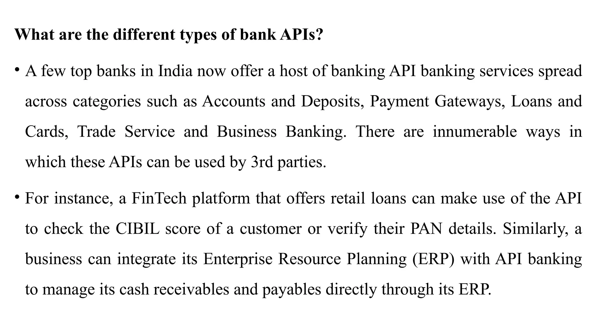What are the different types of bank APIs?
• A few top banks in India now offer a host of banking API banking services spread
across categories such as Accounts and Deposits, Payment Gateways, Loans and
Cards, Trade Service and Business Banking. There are innumerable ways in
which these APIs can be used by 3rd parties.
• For instance, a FinTech platform that offers retail loans can make use of the API
to check the CIBIL score of a customer or verify their PAN details. Similarly, a
business can integrate its Enterprise Resource Planning (ERP) with API banking
to manage its cash receivables and payables directly through its ERP.
 