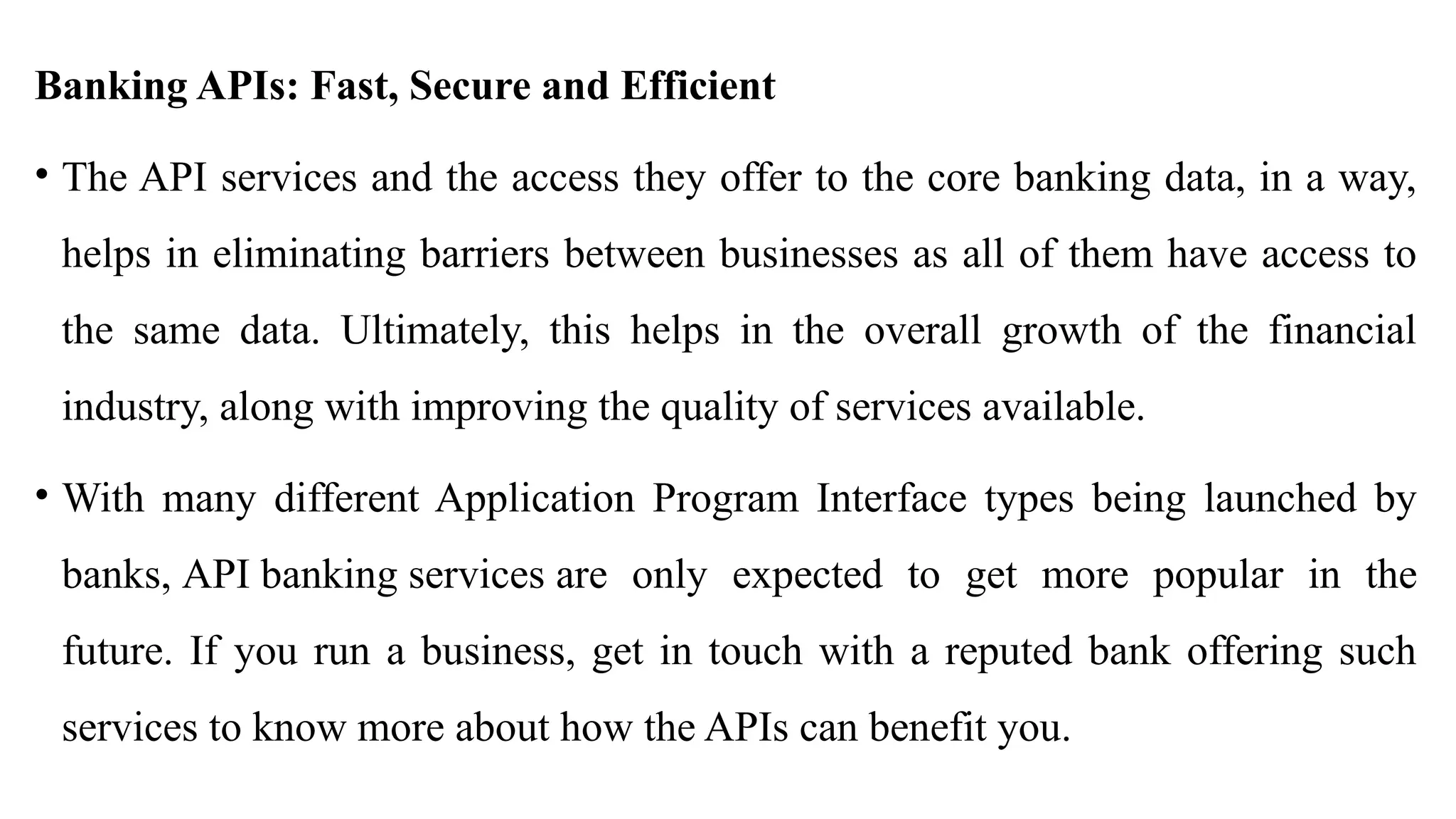 Banking APIs: Fast, Secure and Efficient
• The API services and the access they offer to the core banking data, in a way,
helps in eliminating barriers between businesses as all of them have access to
the same data. Ultimately, this helps in the overall growth of the financial
industry, along with improving the quality of services available.
• With many different Application Program Interface types being launched by
banks, API banking services are only expected to get more popular in the
future. If you run a business, get in touch with a reputed bank offering such
services to know more about how the APIs can benefit you.
 