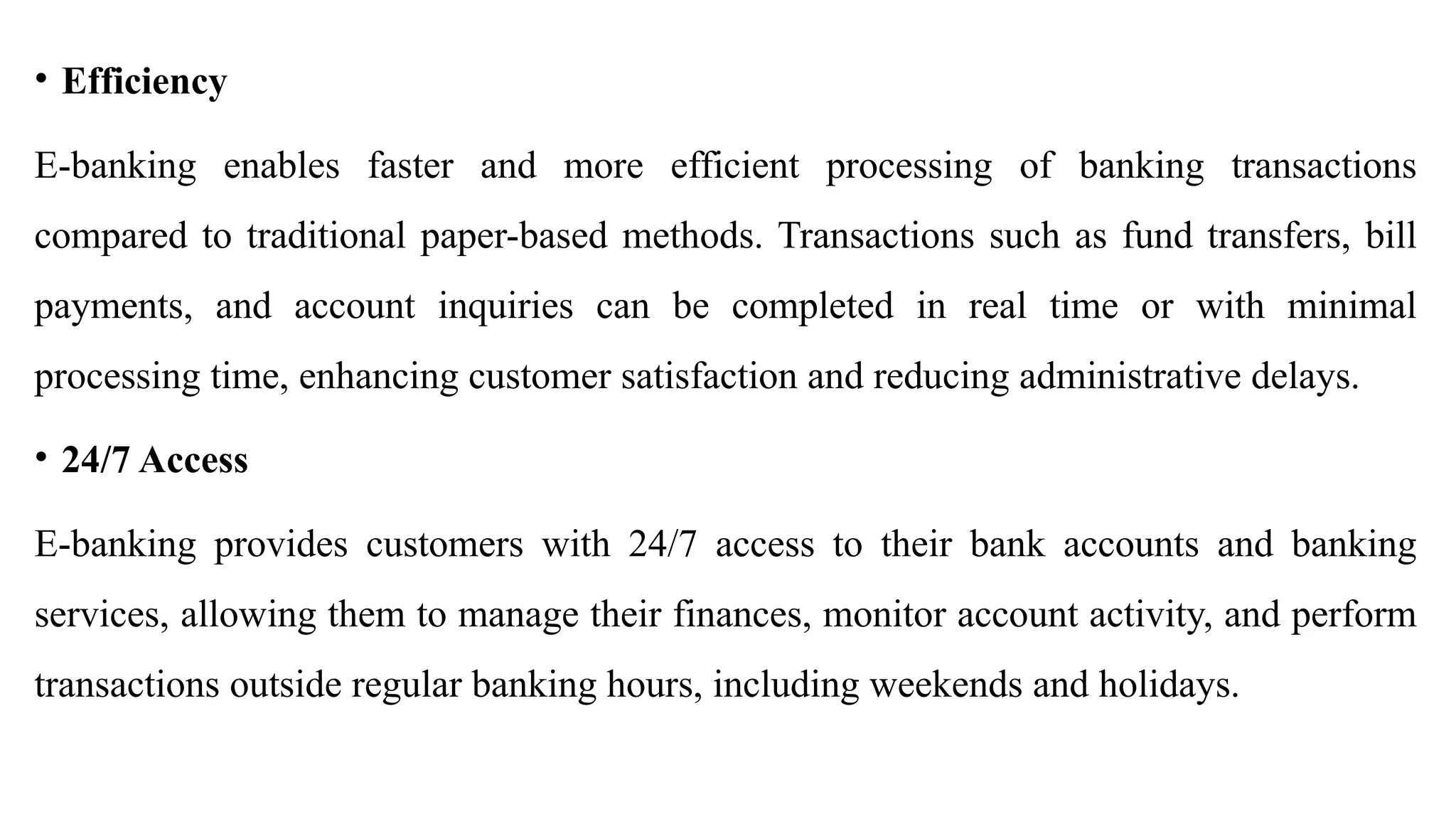 • Efficiency
E-banking enables faster and more efficient processing of banking transactions
compared to traditional paper-based methods. Transactions such as fund transfers, bill
payments, and account inquiries can be completed in real time or with minimal
processing time, enhancing customer satisfaction and reducing administrative delays.
• 24/7 Access
E-banking provides customers with 24/7 access to their bank accounts and banking
services, allowing them to manage their finances, monitor account activity, and perform
transactions outside regular banking hours, including weekends and holidays.
 