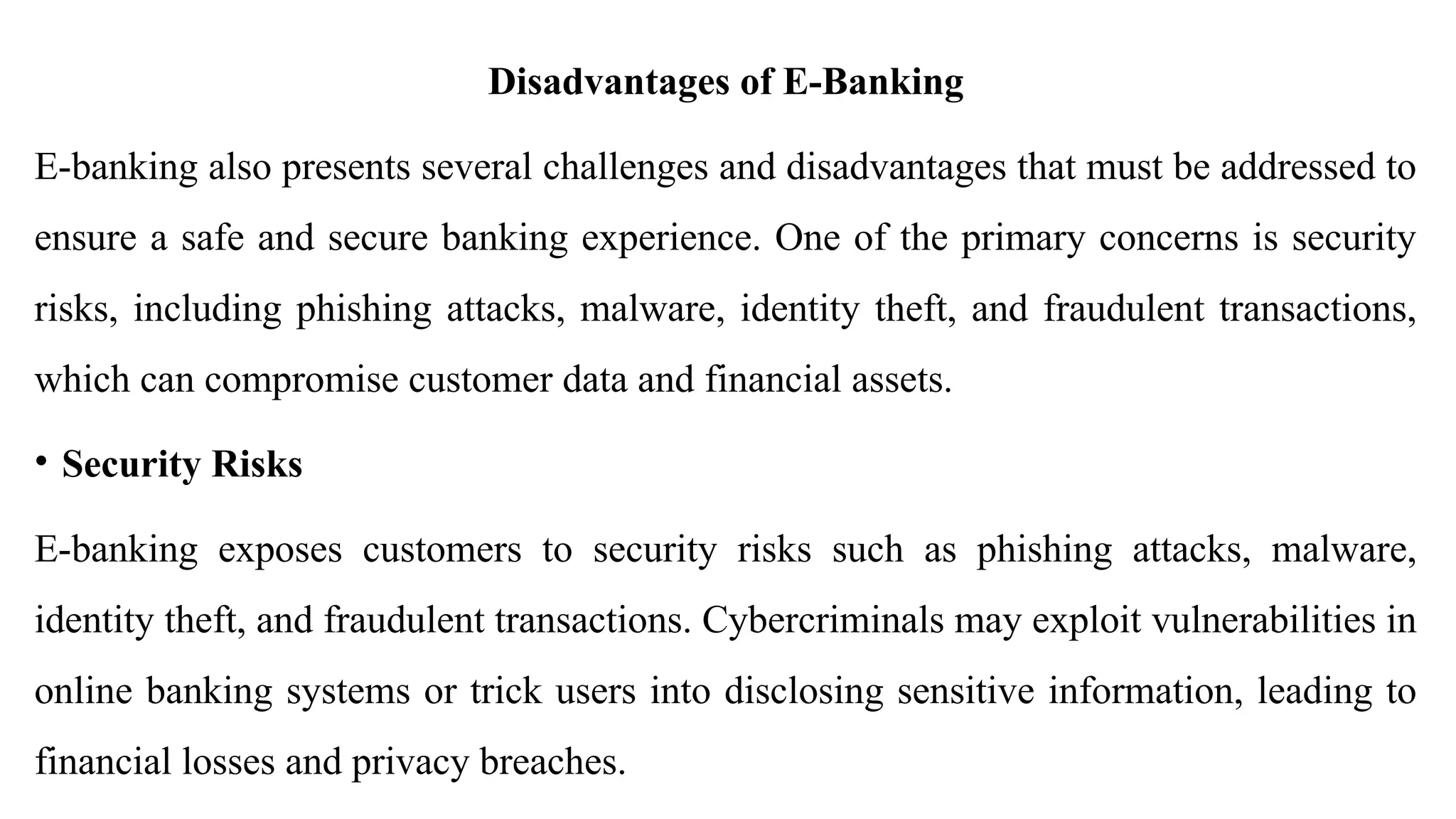 Disadvantages of E-Banking
E-banking also presents several challenges and disadvantages that must be addressed to
ensure a safe and secure banking experience. One of the primary concerns is security
risks, including phishing attacks, malware, identity theft, and fraudulent transactions,
which can compromise customer data and financial assets.
• Security Risks
E-banking exposes customers to security risks such as phishing attacks, malware,
identity theft, and fraudulent transactions. Cybercriminals may exploit vulnerabilities in
online banking systems or trick users into disclosing sensitive information, leading to
financial losses and privacy breaches.
 