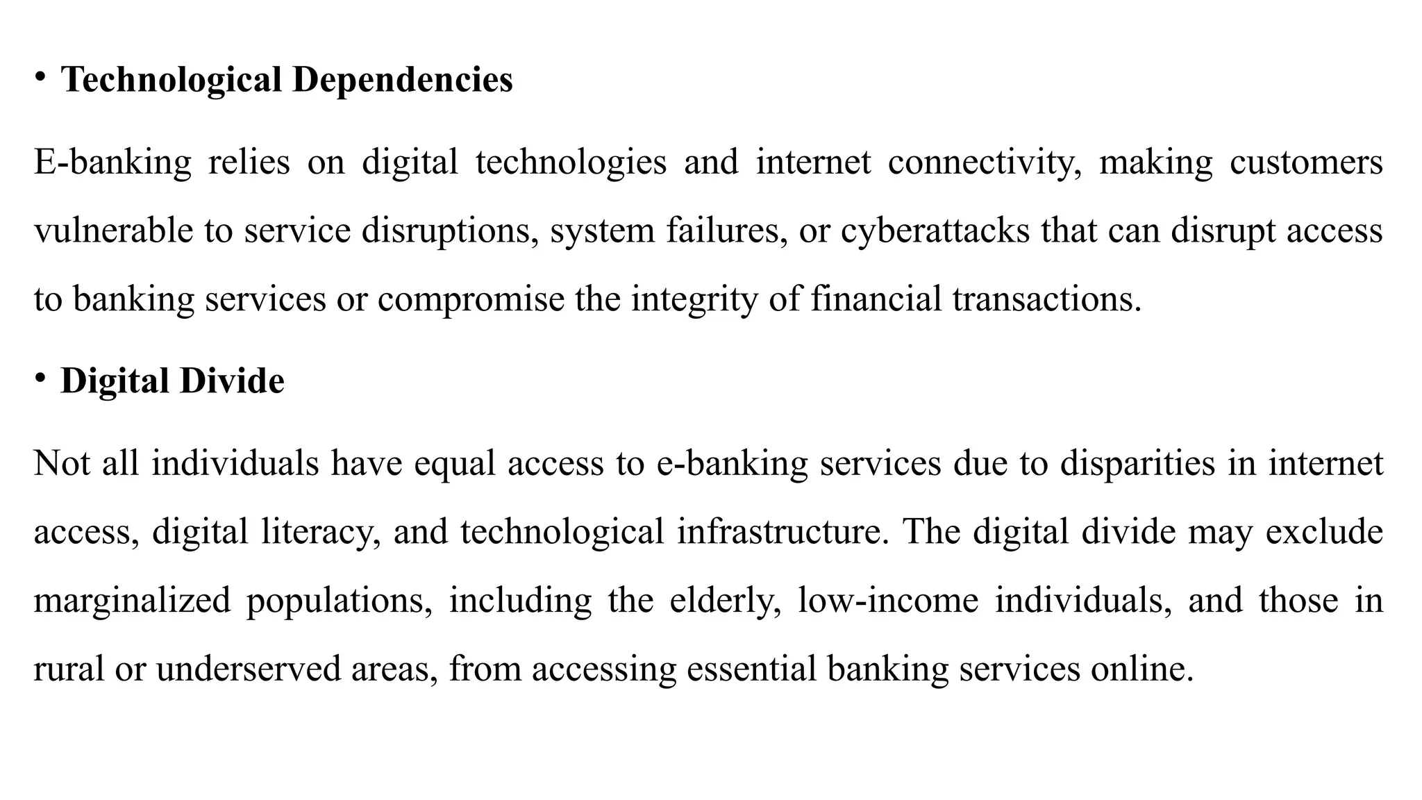 • Technological Dependencies
E-banking relies on digital technologies and internet connectivity, making customers
vulnerable to service disruptions, system failures, or cyberattacks that can disrupt access
to banking services or compromise the integrity of financial transactions.
• Digital Divide
Not all individuals have equal access to e-banking services due to disparities in internet
access, digital literacy, and technological infrastructure. The digital divide may exclude
marginalized populations, including the elderly, low-income individuals, and those in
rural or underserved areas, from accessing essential banking services online.
 