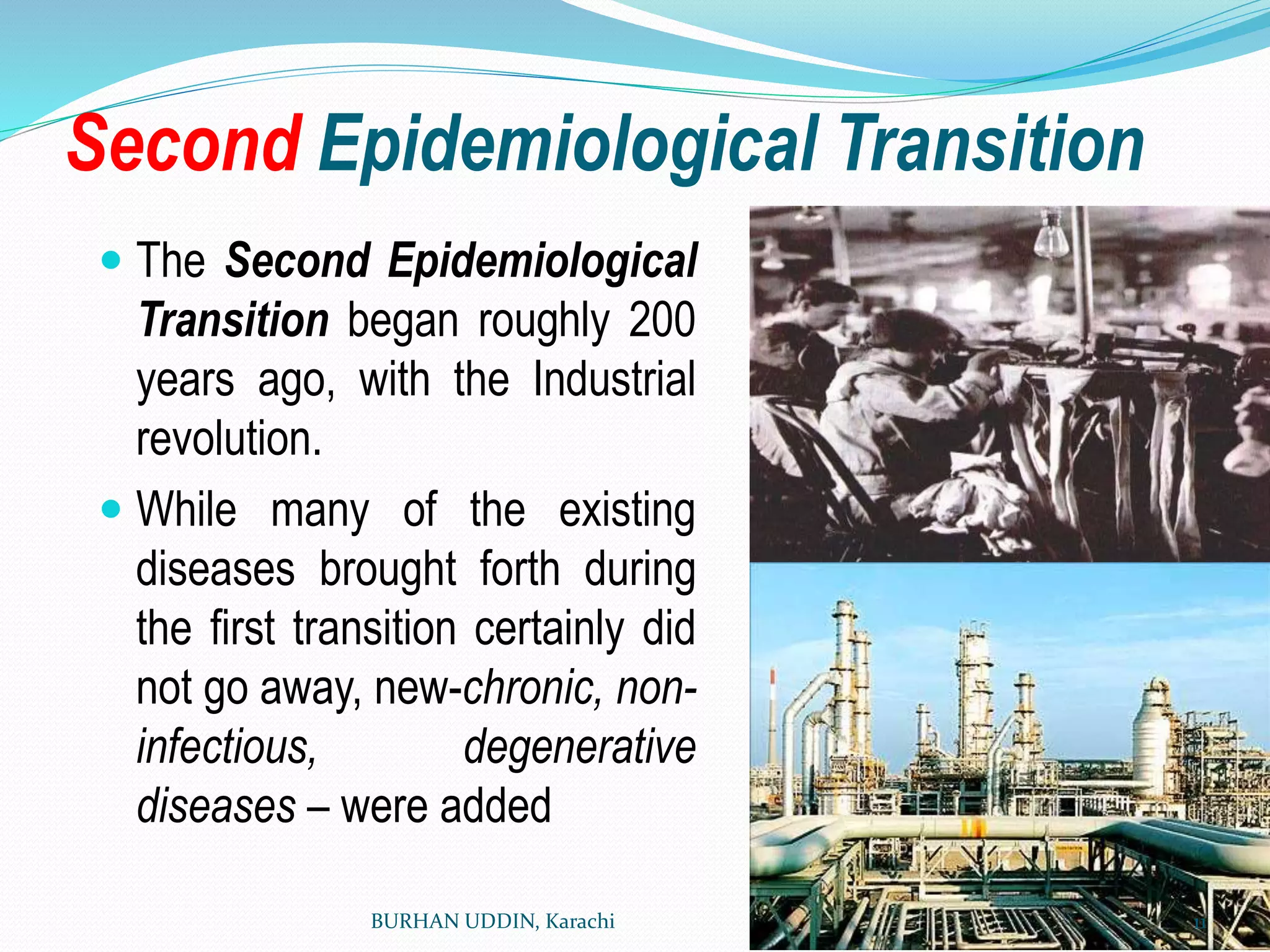 Second Epidemiological Transition
 The Second Epidemiological
Transition began roughly 200
years ago, with the Industrial
revolution.
 While many of the existing
diseases brought forth during
the first transition certainly did
not go away, new-chronic, non-
infectious, degenerative
diseases – were added
BURHAN UDDIN, Karachi 11
 