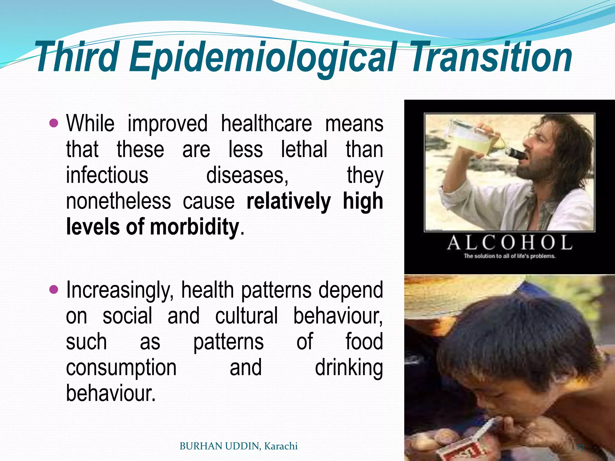 Third Epidemiological Transition
 While improved healthcare means
that these are less lethal than
infectious diseases, they
nonetheless cause relatively high
levels of morbidity.
 Increasingly, health patterns depend
on social and cultural behaviour,
such as patterns of food
consumption and drinking
behaviour.
BURHAN UDDIN, Karachi 17
 
